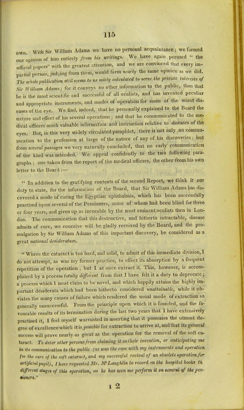 own With Sir William Adams we have no personal acquaintance; we formed our opinion of him entirely from Ids writings. We have again perused  the official p..pcrs with the greateat attention, and we are convinced that every im- partial person, judging from them, would form nearly tlie same opinion as we did. The whole publication still seems to us solely calculated to serve the private intc^-ests qf Sir II illiam Adams; for it conveys no other information to the public, than that he is the most scientific and successful of all oculists, and has invented peculiar and appropriate instruments, and modes of operation for some of the worst dis- eases of the eye. We find, indeed, that he personally explained to the Board the nature and effect of his several operations ; and that he communicated to the me- dical officers much valuable information and instruction relative to diseases of the eyes. But, in this very widely circulated pamphlet, there is not only no commu- nication to the profession at large of the nature of any of his discoveries; but from several passages we very naturally concluded, that no early communication of the kind was intended. We appeal confidently to the two following para- graphs ; one taken from the report of the medical officers, the other from his own letter to the Board :—  In addition to the gratifying contents of the second Report, we tliink it our duty to state, for the information of the Board, that Sir William Adams has dis- covered a mode of curing the Egyptian ophthalmia, which has been successfully practised upon several of the Pensioners, some of whom had been blind for three or four vears, and given up as incurable by the most eminent oculists then in Lon- don. The communication that this destructive, and hitherto intractable, disease admits of cure, we conceive will be gladly received by the Board, and the pro- mulgation by Sir William Adams of this important discovery, be considered as a great national desideratum.  Where the cataract is too hard, and sohd, to admit of this immediate division,! do not attempt, as was my former practice, to effect its absorption by a frequent repetition of the operation ; but I at once extract it. This, however, is accom- plished by a process totally different from that I have felt it a duty to deprecate j a process which 1 must claim to be novel, and which happily attains the highly im- portant desiderata which had been hitherto considered unattainable, while it ob- viates the many causes of failure which rendered the usual mode of extraction so generally unsuccessful. From the principle upon which it is founded, and the fa- vourable results of its termination during the last two years that I have extensively practised it, I feel myself warranted in asserting that it possesses tlie utmost de- gree of excellence which it is possible for extraction to arrive at, and that its general success will prove nearly as great as the operation for the removal of the soft ca- taract. To deter other persons from claiming it as their hwention, or anticipating me in its communication to the public (as was tlie case with my inst7'uments and operation for the cure of the soft cataract, and my succesiful revival of an obsolete operation for artificial pupil), I have requested Mr. M'Laughlin to record on the hospital books th different stages of this operation, as he has seen me perform it on several qf the}>en- nvneri, I 2