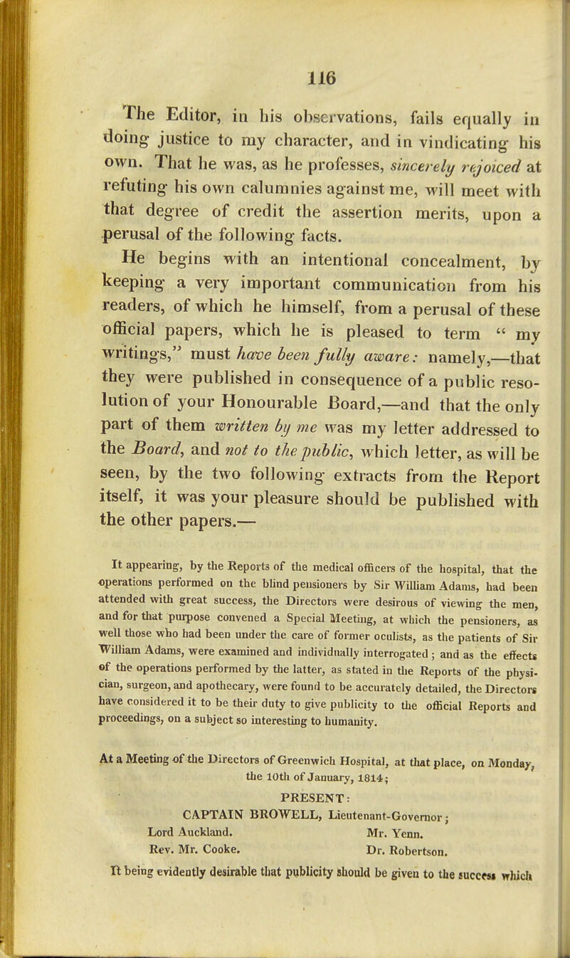 The Editor, in his observations, fails equally in doing justice to my character, and in vindicating his own. That he was, as he professes, sincerely rejoiced at refuting his own calumnies against me, will meet with that degree of credit the assertion merits, upon a perusal of the following facts. He begins with an intentional concealment, by keeping a very important communication from his readers, of which he himself, from a perusal of these official papers, which he is pleased to term my writings, mufit ham been fully aware: namely,—that they were published in consequence of a public reso- lution of your Honourable Board,—and that the only part of them written bij me was my letter addressed to the Board, and not to the public, which letter, as will be seen, by the two following extracts from the Report itself, it was your pleasure should be published with the other papers.— It appearing, by the Reports of the medical officers of the hospital, that the operations performed on the blind pensioners by Sir WiUiam Adams, had been attended with great success, the Directors were desirous of viewing the men, and for that purpose convened a Special Meeting, at which the pensioners, as well those who had been under the care of former oculists, as the patients of Sir William Adams, were examined and individually interrogated ; and as the effects ©f the operations performed by the latter, as stated in the Reports of the physi- cian, surgeon, and apothecary, were found to be accurately detailed, the Directors have considered it to be their duty to give publicity to the official Reports and proceedings, on a subject so interesting to humanity. At a Meeting of the Directors of Greenwich Hospital, at that place, on Monday, the 10th of January, 1814 4 PRESENT: CAPTAIN BROWELL, Lieutenant-Governor; Lord Auckland. Mr. Yenn. Rev. Mr. Cooke. Dr. Robertson. It being evidently desirable that publicity should be given to the succmi which