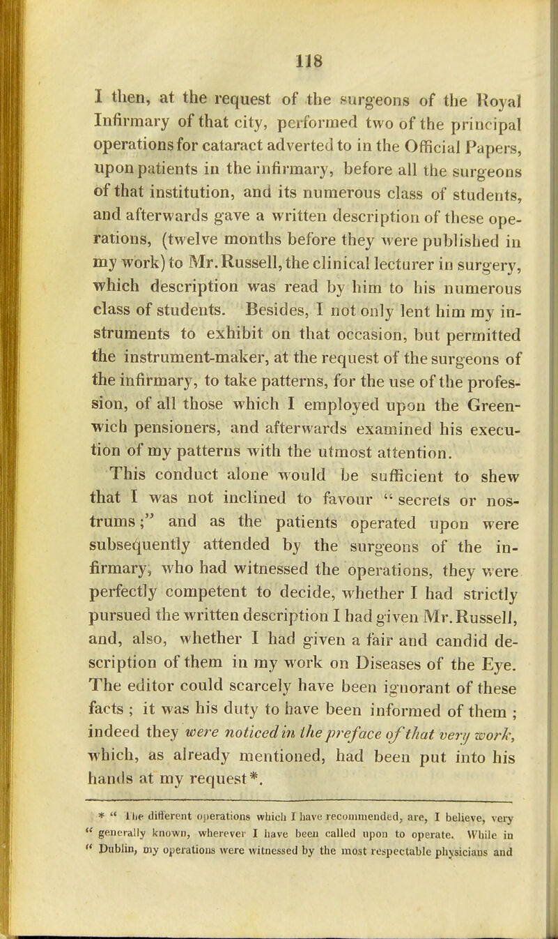 I then, at the request of the surgeons of the Royal Infirmary of that city, performed two of the principal operations for cataract adverted to in the Official Papers, upon patients in the infirmary, before all the surgeons of that institution, and its numerous class of students, and afterwards gave a written description of these ope- rations, (twelve months before they were published in my work) to Mr. Russell, the clinical lecturer in surgery, which description was read by him to his numerous class of students. Besides, I not only lent him my in- struments to exhibit on that occasion, but permitted the instrument-maker, at the request of the surgeons of the infirmary, to take patterns, for the use of the profes- sion, of all those which I employed upon the Green- wich pensioners, and afterwards examined his execu- tion of my patterns with the utmost attention. This conduct alone would be sufficient to shew that I was not inclined to favour  secrets or nos- trumsand as the patients operated upon were subsec^uently attended by the surgeons of the in- firmary, who had witnessed the operations, they were perfectly competent to decide, whether I had strictly pursued the written description I had given Mr. Russell, and, also, whether I had given a fair and candid de- scription of them in my work on Diseases of the Eye. The editor could scarcely have been ignorant of these facts ; it was his duty to have been informed of them ; indeed they were noticed in the preface of that very work, which, as already mentioned, had been put into his hands at my request*. *  1 lie difterent operations which I have recoHiiiiended, are, I believe, very  generally known, wherever I have been called upon to operate. While in '* Dublin, my operations were witnessed by the most respectable physicians and