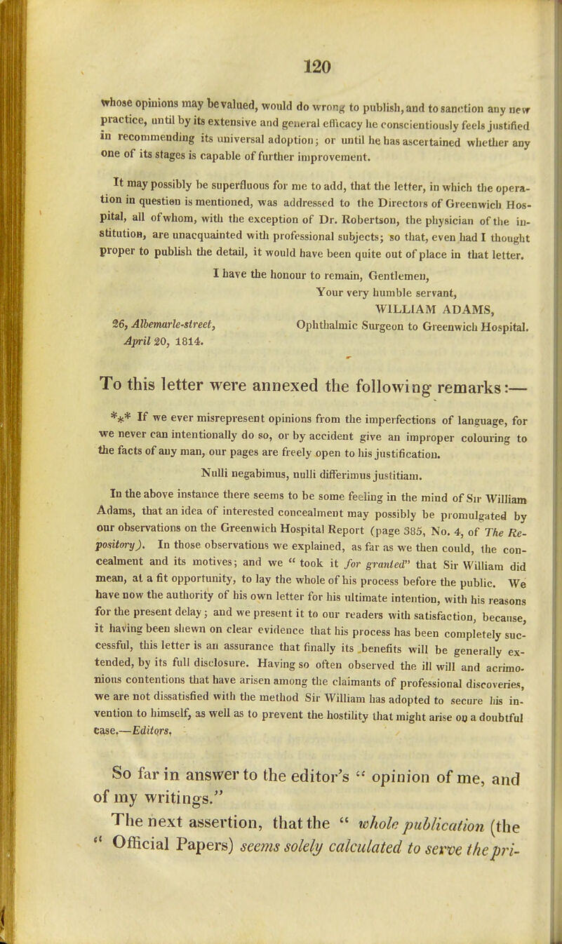 whose opinions may be valued, would do wrong to publish, and to sanction any nevr practice, until by its extensive and general efficacy he conscientiously feels justified in recommending its universal adoption; or until he has ascertained whether any one of its stages is capable of further improvement. It may possibly be superfluous for me to add, that the letter, in which tlie opera- tion in question is mentioned, was addressed to the Directors of Greenwich Hos- pital, all of whom, with the exception of Dr. Robertson, the physician of the in- stitution, are unacquainted witli professional subjects; so that, even had I thought proper to publish tlie detail, it would have been quite out of place in that letter. I have the honour to remain. Gentlemen, Your very humble servant, WILLIAM ADAMS, 26, AlhermrU'Street, Ophthalmic Surgeon to Greenwich Hospital. April 20, 1814. To this letter were annexed the following remarks:— *** If we ever misrepresent opinions from the imperfections of language, for we never can intentionally do so, or by accident give an improper colouring to the facts of auy man, our pages are freely open to his justification. NuUi negabimus, nuUi differimus justitiam. In the above instance there seems to be some feeling in the mind of Sir William Adams, that an idea of interested concealment may possibly be promulgated by our observations on the Greenwich Hospital Report (page 385, No. 4, of The Re- pository). In those observations we explained, as far as we then could, the con- cealment and its motives; and we  took it for granted that Sir William did mean, at a fit opportunity, to lay the whole of his process before the public. We have now the authority of his own letter for his ultimate intention, with his reasons for the present delay; and we present it to our readers with satisfaction, because, it having been shewn on clear evidence that his process has been completely suc- cessful, this letter is an assurance that finally its .benefits will be generally ex- tended, by its full disclosure. Having so often observed the ill will and acrimo- nious contentions tliat have arisen among the claimants of professional discoveries, we are not dissatisfied with tiie method Sir William has adopted to secure liis in- vention to himself, as well as to prevent the hostihty that might arise on a doubtful case,—Editors. So far in answer to the editor's  opinion of me, and of my writings.'' The next assertion, that the  whole publication [the *' Official Papers) see7ns solely calculated to serve the pri-