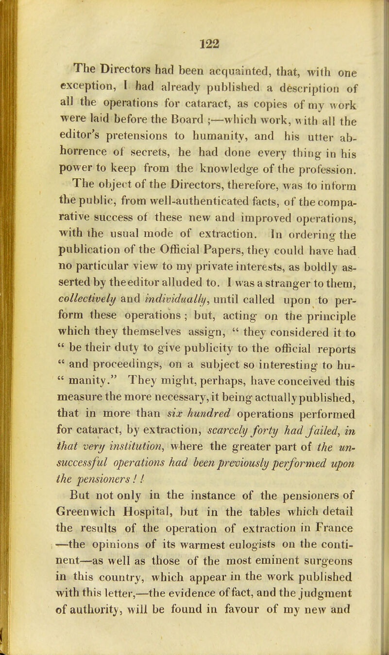 The Directors had been acquainted, that, with one exception, I had already published a description of all the operations for cataract, as copies of my work were laid before the Board ;—wliich work, m ith all the editor's pretensions to humanity, and his utter ab- horrence of secrets, he had done every thing in his power to keep from the knowledge of the profession. The object of the Directors, therefore, was to inform the public, from well-authenticated facts, of the compa- rative success of these new and improved operations, with ihe usual mode of extraction. In orderino-the publication of the Official Papers, they could have had no particular view to my private interests, as boldly as- serted by the editor alluded to. I was a stranger to them, collectively and individually^ until called upon to per- form these operations ; but, acting on the principle which they themselves assign,  they considered it to  be their duty to give publicity to the official reports  and proceedings, on a subject so interesting to hu-  manity. They might, perhaps, have conceived this measure the more necessary, it being actually published, that in more than six hundred operations performed for cataract, by extraction, scarcely forty had failed^ in that very institution^ where the greater part of the un- successful operations had been prenviously performed upon the pensioners!! But not only in the instance of the pensioners of Greenwich Hospital, but in the tables which detail the results of the operation of extraction in France —the opinions of its warmest eulogists on the conti- nent—as well as those of the most eminent surgeons in this country, which appear in the work published with this letter,—the evidence of fact, and the judgment of authority, will be found in favour of my new and