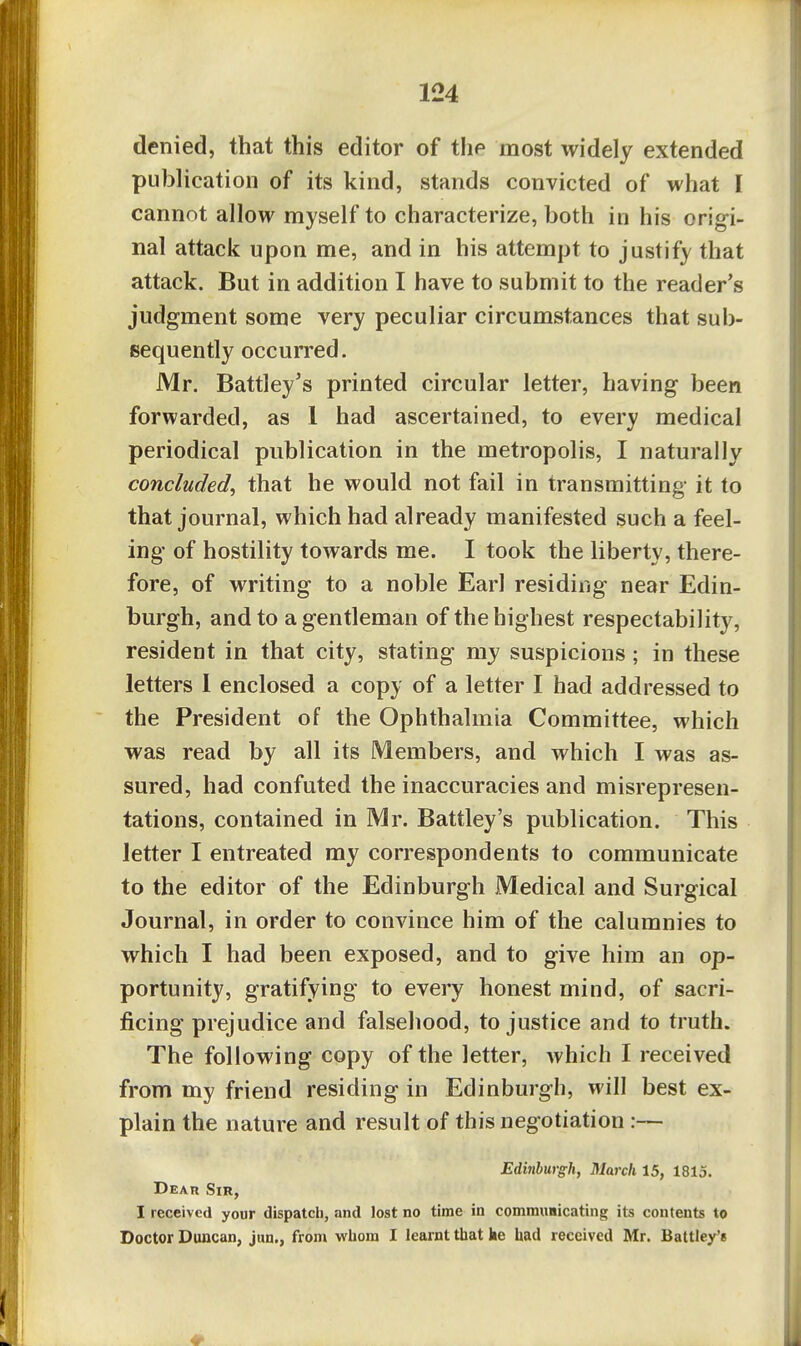 denied, that this editor of the most widely extended publication of its kind, stands convicted of what I cannot allow myself to characterize, both in his origi- nal attack upon me, and in his attempt to justify that attack. But in addition I have to submit to the reader's judgment some very peculiar circumstances that sub- sequently occurred. Mr. Battley's printed circular letter, having been forwarded, as 1 had ascertained, to every medical periodical publication in the metropolis, I naturally concluded^ that he would not fail in transmitting it to that journal, which had already manifested such a feel- ing of hostility towards me. I took the liberty, there- fore, of writing to a noble Earl residing near Edin- burgh, and to a gentleman of the highest respectability, resident in that city, stating my suspicions; in these letters 1 enclosed a copy of a letter I had addressed to the President of the Ophthalmia Committee, which was read by all its Members, and which I was as- sured, had confuted the inaccuracies and misrepresen- tations, contained in Mr. Battley's publication. This letter I entreated my correspondents to communicate to the editor of the Edinburgh Medical and Surgical Journal, in order to convince him of the calumnies to which I had been exposed, and to give him an op- portunity, gratifying to every honest mind, of sacri- ficing prejudice and falsehood, to justice and to truth. The following copy of the letter, which I received from my friend residing in Edinburgh, will best ex- plain the nature and result of this negotiation :— Edinburgh, March 15, 1815. Dear Sir, I received your dispatch, and lost no time in commnmcating its contents to Doctor Duncan, jun., from whom I learnt that ke had received Mr. Battle/e