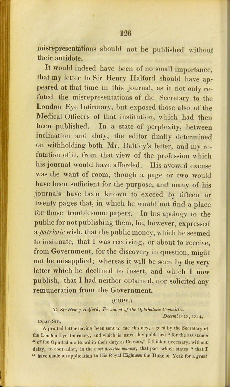 misrepresentations should not be published without their antidote. It would indeed have been of no small importance, that my letter to Sir Henry Halford should have ap- peared at that time in this journal, as it not only re- futed the misrepresentations of the Secretary to the London Eye Infirmary, but exposed those also of the Medical Officers of that institution, which had then been pubUshed. In a state of perplexity, between inclination and duty, the editor finally determined on withholding both Mr. Battley's letter, and my re- futation of it, from that view of the profession which his journal would have afforded. His avowed excuse was the want of room, though a page or two would have been sufficient for the purpose, and many of his journals have been known to exceed by fifteen or twenty pages that, in which he would'not find a place for those troublesome papers. In his apology to the public for not publishing them, he, however, expressed a patriotic wish, that the public money, which he seemed to insinuate, that I was receiving, or about to receive, from Government, for the discovery in question, might not be misapplied; whereas it will be seen by the very letter which he declined to insert, and which I now publish, that I had neither obtained, nor solicited any remuneration from the Government. (COPY.) To Sir Henry Halford, President of the Ophthalmic Committee. December 18, 1814. Dear Sir, A printed letter having been sent to me tlils day, signed by the Secretary ot the London Eye Infirmary, and which is ostensibly published  for tlie assistance  of the Ophthalmic Board in their duty as Censors, I think it necessary, witliout delay, to couti adiot, in the most decisive manner, that part which states  that I « have made an application to His Royal Highuess the Duke of York for a grant