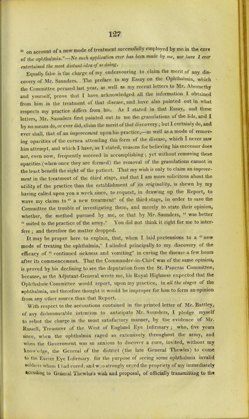« on account of a new mode of treatment successfully employed by me in the cure of the opiithalniia.—No such application ever has been made by me, nor have I eticT entertained the most distant idea of so doing. Equally false is the charge of my endeavouring to claim the merit of any dis- covery of Mr. Saunders. The preface to my Essay on the Ophthalmia, which - the Committee perused last year, as well as my recent letters to Mr. Abernethy and yourself, prove that I have acknowledged all the information I obtained from him in the treatment of that disease, and have also pointed out in what respects my practice differs from his. As I stated in that Essay, and these letters, Mr. Saunders first pointed out to me the granulations of the lids, and I by no means do, or ever did, claim the merit of that discovery; but I certainly do, and ever shall, that of an improvement upon his practice,—as well as a mode of remov- ing opacities of the cornea attending this form of the disease, which I never saw him attempt, and which I have, as I stated, reasons for believing his successor does not, even now, frequently succeed in accomplishing ; yet without removing these opacities (when once they are formed) the removal of the granulations cannot in the least benefit the sight of tlie patient. That my wish is only to claim an improve- ment in tlie treatment of the third stage, and that I am more solicitous about the utility of the practice than the establishment of its originality, is shewn by my having called upon you a week since, to request, in drawing up the Report, to wave my claims to  a new treatment of the third stage, in order to save the Committee the trouble of investigating them, and merely to state their opinion, whether, the method pursued by me, or that by Mr. Saunders,  was better  suited to the practice of the army. You did not think it right for me to mter- fere ; and therefore the matter dropped. It may be proper here to explain, that, when I laid pretensions to a  new mode of treating the ophthabnia, I alluded principally to my discovery of the efficacy of  continued sickness and vomiting in curing the disease a few hours after its commencement. That the Commander-in-Chief was of tlie same opinion, is proved by his declining to see the deputation from the St. Pancras Committee, because, as the Adjutant-General wrote me, his Royal Highness expected that the Ophthalmic Committee would report, upon my practice, in all the stages of the ephthalmia, anil therefore thought it would be improper for him to form an opinion from any other source than that Report. With respect to the accusations contained in the printed letter of Mr. Battley, of any dishonourable intention to anticipate Mr, Saunders, I pledge myself to rebut the charge in the most satisfactory manner, by the evidence of Mr. Russell, Treasurer of the West of England Eye Infirmai-y ; who, five years since, wlicn the ophthalmia raged so extensively throughout the army, and when the Government was so anxious to discover a cure, invited, without my know edge, the General of the district (the late General Thewles) to come to the Exeter Eye Infirmary, for the purpose of seeing some ophthalmia invalid •oldu-rs whom I had cured; and wlio strongly urced the propriety of my immediately acceiding to Geaeial Thewles's wish aud proposal, of officially transmittiog to th«