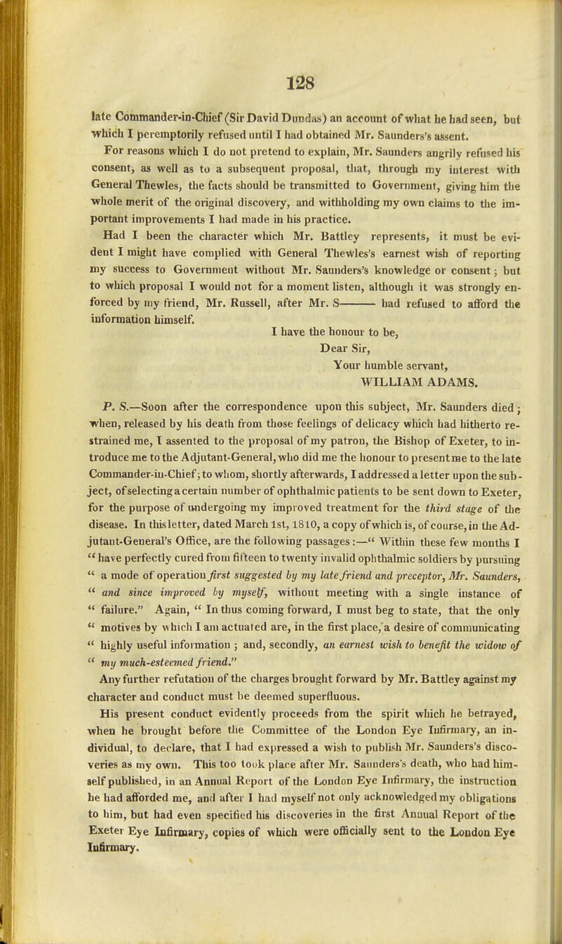 latie Commander-in-Chief (Sir David Dundits) an account of what he had seen, but which I jpei emptorily refused until I liad obtained Mr. Saunders's assent. For reasons which I do not pretend to explain, Mr. Saunders angrily refused his consent, as well as to a subsequent proposal, that, through my interest with General Thewles, the facts should be transmitted to Government, giving him the whole merit of the original discovery, and withholding my own claims to the im- portant improvements I had made in his practice. Had I been the character which Mr. Battley represents, it must be evi- dent I might have complied with General TheWles's earnest wish of reporting my success to Government without Mr. Saunders's knowledge or consent; but to which proposal I would not for a moment Usten, although it was strongly en- forced by my friend, Mr. Russell, after Mr. S had refused to afford the information himself. I have the honour to be, Dear Sir, Your humble servant, WILLIAM ADAMS. P. S.—Soon after the correspondence upon this subject, Mr. Saunders died; when, released by his death from those feelings of delicacy which had hitherto re- strained me, I assented to the proposal of my patron, the Bishop of Exeter, to in- troduce me to the Adjutant-General, who did me the honour to presentme to the late Commander-in-Chief; to whom, shortly afterwards, I addressed a letter upon the sub - ject, ofselecting a certain number of ophthalmic patients to be sent down to Exeter, for the purpose of undergoing my improved treatment for the tJiird stage of the disease. In this letter, dated March 1st, 1810, a copy of which is, of course, in the Ad- jutant-General's Office, are the following passages:— Within these few months I  have perfectly cured from fifteen to twenty invalid ophthalmic soldiers by pursuing  a mode of operation first suggested by my late friend and preceptor, Mr. Saunders,  and since improved by myself, without meeting with a single instance of *' failure. Again,  In thus coming forward, I must beg to state, that the only  motives by which I am actuated are, in the first place,'a desire of communicatmg  highly useful information ; and, secondly, an earnest wish to benefit the widow of  my much-esteemed friend. Any further refutation of the charges brought forward by Mr. Battley against my character and conduct must be deemed superfluous. His present conduct evidently proceeds from the spirit which he betrayed, when he brought before tlie Committee of the London Eye Infirmary, an in- dividual, to declare, that I had expressed a wish to publish Mr. Saunders's disco- veries as my own. This too took place after Mr. Saunders's death, who had him- self published, in an Annual Report of the London Eye Infirmary, the instruction he had afforded me, and after I had myself not only acknowledged my obligations to him, but had even specified his discoveries in the first Annual Report of tbe Exeter Eye Infirmary, copies of which were officially sent to the London Eye Infirmary.