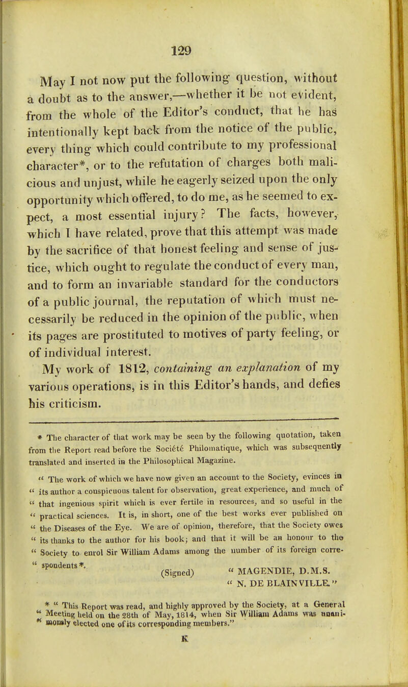 May I not now put the following question, without a doubt as to the answer,—whether it be not evident, from the whole of the Editor's conduct, that he ha^ intentionally kept back from the notice of the public, every thing which could contribute to my professional character*, or to the refutation of charges both mali- cious and unjust, while he eagerly seized upon the only opportunity which offered, to do me, as he seemed to ex- pect, a most essential injury? The facts, however, which 1 have related, prove that this attempt was made by the sacrifice of that honest feeling and sense of jus- tice, which ought to regulate the conduct of every man, and to form an invariable standard for the conductors of a public journal, the reputation of Avhich must ne- cessarily be reduced in the opinion of the public, when its pages are prostituted to motives of party feeling, or of individual interest. Mv work of 1812, containing an explanation of my various operations, is in this Editor's hands, and defies his criticism. * The character of that work may be seen by the following quotation, taken from the Report read before the Soci6t6 Philoinatique, which was subsequently translated and inserted in the Philosophical Magazine.  The work of which we have now given an account to the Society, evinces in  its author a conspicuous talent for observation, great experience, and much of  that ingenious spirit which is ever fertile in resources, and so useful in the  practical sciences. It is, in short, one of the best works ever published on « the Diseases of the Eye. We are of opinion, therefore, that the Society owes  its thanks to the author for his book; and that it will be an honour to the  Society to enrol Sir William Adams among the number of its foreign corre-  (Signed)  MAGENDIE, D.M.S. « N. DE BLAINVILLE. *  This Report was read, and highly approved by the Society, at a General  Meeting held on the 28th of May, 1814, wVien Sir William Adams was nnani- •* nonsly elected one of its corresponding members. K