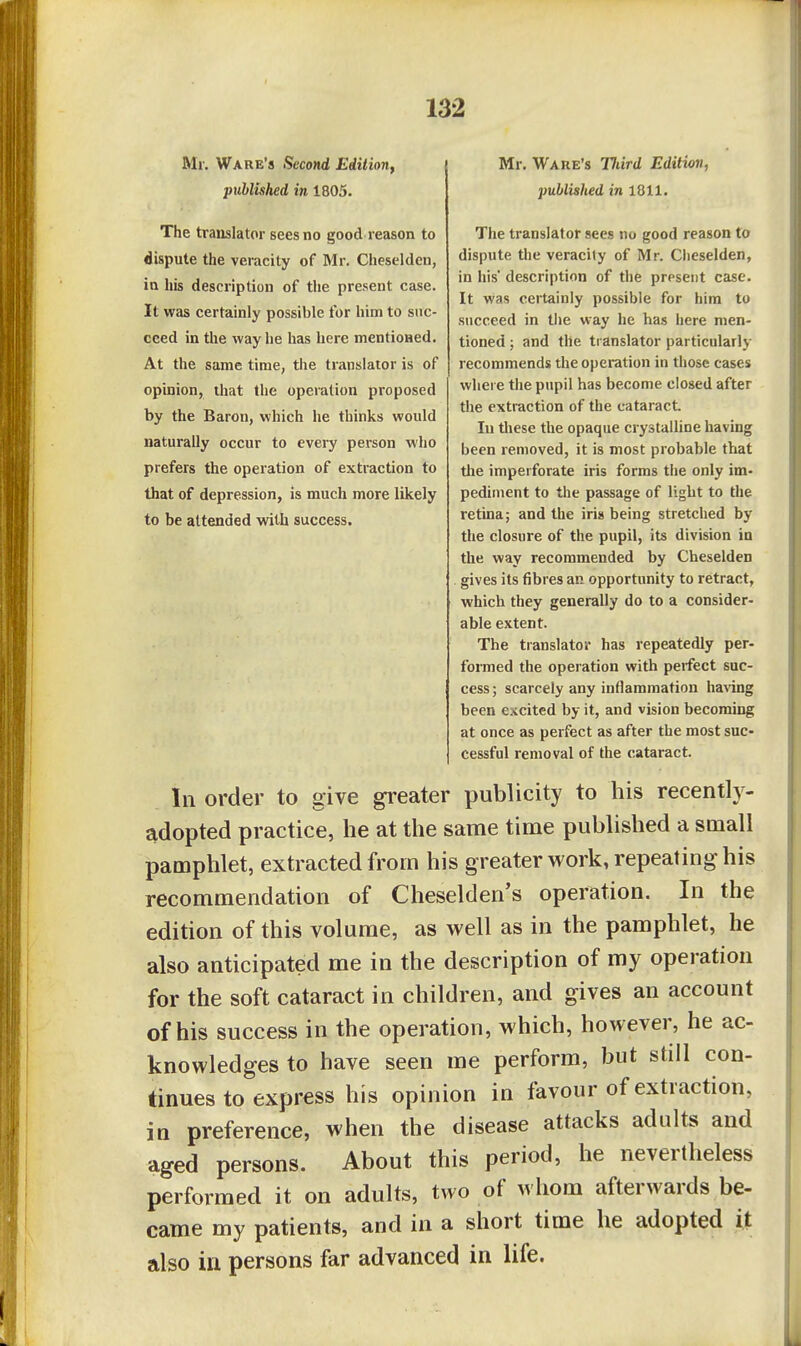 Mr. Ware's Second Edition^ published in 1805. The translator sees no good reason to dispute the veracity of Mr. Cheselden, in his description of the present case. It was certainly possible for him to suc- ceed in the way he has here mentioned. At the same time, the translator is of opinion, that the operation proposed by the Baron, which he thinks would naturally occur to every person who prefers the operation of extraction to that of depression, is much more likely to be attended with success. Mr. Ware's Hard Edition, published in 1811. The translator sees no good reason to dispute the veracity of Mr. Cheselden, in his' description of the present case. It was certainly possible for him to succeed in tlie way he has here men- tioned ; and the translator particularly recommends the operation in those cases where the pupil has become closed after the extraction of the cataract. In these the opaque crystalline having been removed, it is most probable that the imperforate iris forms the only im- pediment to the passage of light to the retina; and the iris being stretched by the closure of the pupil, its division in the way recommended by Cheselden gives its fibres an opportunity to retract, which they generally do to a consider- able extent. The translator has repeatedly per- formed the operation with perfect suc- cess ; scarcely any inflammation ha^'ing been excited by it, and vision becoming at once as perfect as after the most suc- cessful removal of the cataract. In order to give greater publicity to his recently- adopted practice, he at the same time published a small pamphlet, extracted from his greater work, repeating his recommendation of Cheselden's operation. In the edition of this volume, as well as in the pamphlet, he also anticipated me in the description of my operation for the soft cataract in children, and gives an account of his success in the operation, which, however, he ac- knowledges to have seen me perform, but still con- tinues to express his opinion in favour of extraction, in preference, when the disease attacks adults and aged persons. About this period, he nevertheless performed it on adults, two of M hom afterwards be- came my patients, and in a short time he adopted it also in persons far advanced in life.