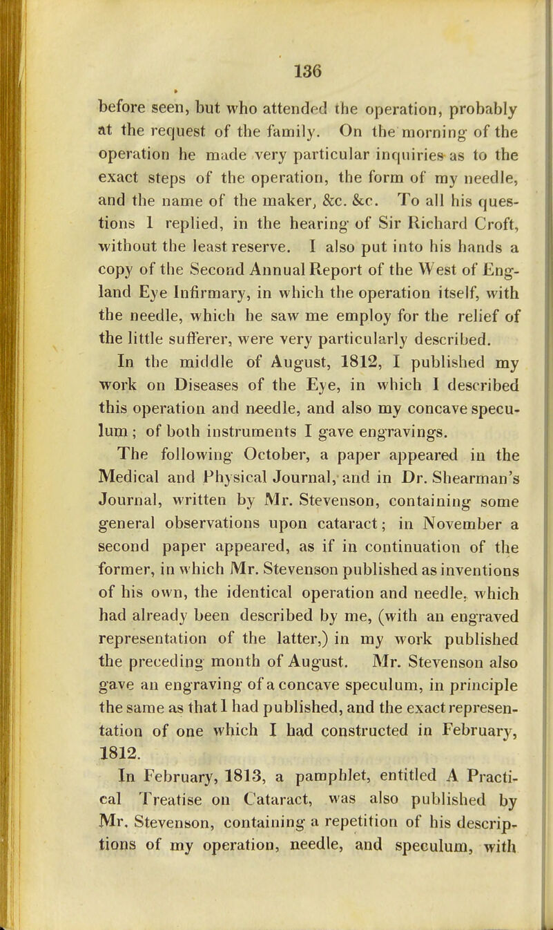 before seen, but who attended the operation, probably at the request of the family. On the morning of the operation he made very particular inquiries as to the exact steps of the operation, the form of my needle, and the name of the maker^ &c, &c. To all his ques- tions 1 replied, in the hearing of Sir Richard Croft, without the least reserve. I also put into his hands a copy of the Second Annual Report of the West of Eng- land Eye Infirmary, in which the operation itself, with the needle, which he saw me employ for the relief of the little sufferer, were very particularly described. In the middle of August, 1812, I published my work on Diseases of the Eye, in which I described this operation and needle, and also my concave specu- lum ; of both instruments I gave engravings. The following October, a paper appeared in the Medical and Physical Journal, and in Dr. Shearman's Journal, written by Mr. Stevenson, containing some general observations upon cataract; in November a second paper appeared, as if in continuation of the former, in which Mr. Stevenson published as inventions of his own, the identical operation and needle, which had already been described by me, (with an engraved representation of the latter,) in my work published the preceding month of August. Mr. Stevenson also gave an engraving of a concave speculum, in principle the same as that 1 had published, and the exact represen- tation of one which I had constructed in February, 1812. In February, 1813, a pamphlet, entitled A Practi- cal Treatise on Cataract, was also published by Mr, Stevenson, containing a repetition of his descrip- tions of my operation, needle, and speculum, with