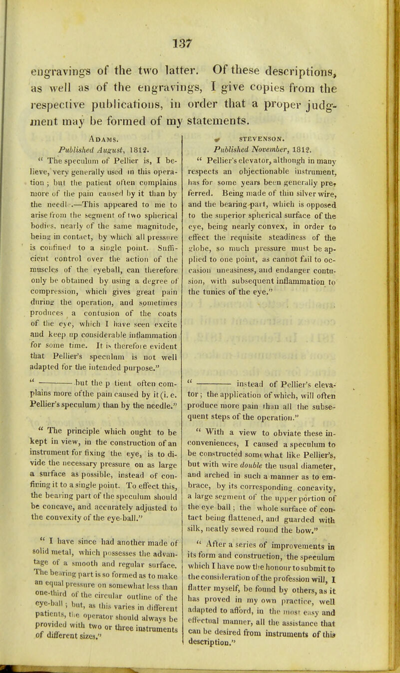 engravings of the two latter. Of these descriptions, as well as of the engravings, I give copies from the lespeciive publications, in order that a proper judg- ment may be formed of my statements. Adams. Piiblislied Ausiist, 1812.  The speculum of Pellier is, I be- lieve, very generally used in this opera- tion ; but tlie patieut often complains more of tlie pain caused i)y it than by the need! .—This appeared to me to arise (ioni the segment of two spiierical bodii's. nearly of the same magnitude, heiiiu in contact, by which all pressure is coiitined to a sing;le point. Suffi- cient control over the action of the muscles of the eyeball, can tiierefore only be obtamed by using a degree of compression, which gives great pain during the operation, and sometimes produces a contusion of the coats of the eye, which 1 iiave seen excite and keep up considerable intlanimation for some time. It is therefore evident that Pellier's speculum is not well adapted for tlie intended purpose.  but the p tient often com- plains more ofthe pain caused by it(i. e. Pellier's speculum; than by the needle.  The principle which ought to be kept in view, in the construction of an instrument for fixing the eye, is to di- vide the necessary pressure on as large a surface as possible, instead of con- fining it to a single point. To effect this, the bearing part of (he speculum should be concave, and accurately adjusted to the convexity of the eye-ball.  I have since had another made of solid metal, whi(;h possesses the advan- tage of a smooth and regular surface. The be.iring part is so formed as to make an equal pressure on somewhat less than one-third of the circular outline of the eye-ball; but, as this varies in different patients, the operator should always be provided with two or three instruments or dmerent sizes. ^ STEVENSON. Published November, 1812.  Pellier's elevator, although in many respects an objectionable instrument, has for some years been generally prcr ferred. Being made of thin silver wire, and the bearing'part, which is opposed to the siiperior spherical surface of the eye, being nearly convex, in order to effect the requisite steadiness of the irlobe, so much pressure must be ap- plied to one point, as cannot fail to oc- casion uneasiness, and endanger contu- sion, with subsequent inflammation to the tunics of the eye.  instead of Pellier's eleva- tor ; the application of which, will often produce more pain than all the subse- quent steps of the operation.  With a view to obviate these in- <;onveniences, I caused a speculum to be constructed somewhat like Pellier's, but with wire double the usual diameter, and arched in such a manner as to em- brace, by its corresponding concavity, a large sefrnient of the upper portion of the eye ball; the whole surface of con- tact being flattened, and guarded with silk, neatly sewed round the bow.  After a series of improvements in its form and construction, the speculum which I have now the honour tosubmit to the consi.leration of the profession will, 1 flatter myself, be found by others, as it has proved in my own practice, well adapted to aflbrd, in the mosr e.isy and effectual manner, all the assistance tliat can be desired from instruments of thi» description.