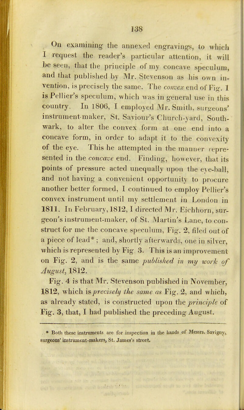 On examining the annexed engravings, to which I request the reader's particular attention, it will be seen, that the principle of my concave speculum, and that published by Mr. Stevenson as his own in- vention, is precisely the same. The convex end of Fig. 1 isPellier's speculum, which was in general use in this country. In 1806, I employed Mr. Smith, suroeons' instrument-maker, St. Saviour's Church-yard, South- wark, to alter the convex form at one end into a concave form, in order to adapt it to the convexity of the eye. This he attempted in the manner repre- sented in the concave end. Finding, however, that its points of pressure acted unequally upon the eye-ball, and not having a convenient opportunity to procure another better formed, 1 continued to employ Pellier's convex instrument until my settlement in London in 1811. In February, 1812,1 directed Mr. Eichhorn, sur- geon's instrument-maker, of St. Martin's Lane, to con- struct for me the concave speculum, Fig. 2, filed out of a piece of lead*; and, shortly afterwards, one in silver, which is represented by Fig 3. This is an improvement on Fig. 2, and is the same published in my work of August, 1812. Fig. 4 is that Mr. Stevenson published in November, 1812, which is precisely the same as Fig. 2, and which, as already stated, is constructed upon the principle of Fig. 3, that, I had published the preceding August. . * Both these instruments are for inspection in the hands of Messrs. Savigny, surgeons' ipstrument-makers, St. James's street.
