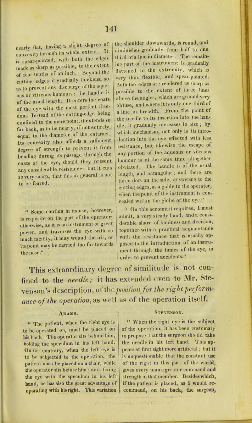 the shoulder tlownwards, is round, and diminishes gradually from half to one third of a line in diameter. The remain- ms part of the instrument is gradually flattened to the extremity, which is very thin, flexible, and spear-pointed. Both the edges are rendered as sharp as possible to the extent of three lines above the angles, which are ground very obtnse, and where it is only one-third of a line in breadth. From the point of the needle to its insertion into the han- dle, it gradually increases in oize; by which mechanism, not only is its intro- duction into the eye etfected with less •esistance, but likewise the escape of any portion of the aqueous or vitreous humour is at the same time altogether obviated. The handle is of the usual length, and octangular; and there are three dots on the side, answering to the cutting edges, as a guide to the operator, when the point of the instrument is con-, cealed within the globe of the eye.  On this account it requires, I must admit, a very steady hand, and a consi- derable share of boldness and decision, together with a practical acquaintance with the resistance that is usually op- posed to the introduction of an instru- ment through the tunics of the eye, in order to prevent accidents. This extraordinary degree of similitude is not con- fined to the needle; it has extended even to Mr. Ste- venson's description, of the positionfor the right perform- ance of the operation, as well as of the operation itself. nearly flat, having a slight degree of convexity through its whole extent. It is spear-pointed, with both the edges made as sharp as possible, to tiie extent of four-tenths of an inch. Beyond the cutting edges it gradually thickens, so as to prevent any discharge of the acjiie- ous or vitreous humours: the handle is of the usual length. It enters the coats of the eve with the most perfect free- dom. Instead of the cuttuig-edge being confined to the mere point, it extends so far back, as to be nearly, if not entirely, equal to the diameter of the cataract. Its convexity also aflrords a sufficient degree of strength to prevent it from bending during its passage through the coats of the eye, should they present any considerable resistance : but it cuts so very sharp, that this in general is not to be feared.  Some caution in its use, however, is requisite on the part of the operator; otherwise, as it is an instrument of great power, and traverses the eye with so much facility, it may wound the iris, or its point may be carried too far towards the nose. Adams. « The patient, when the right eye is to be operated on, must be placed on his back The operator sits behind him, holding the speculum in his left hand. On \lie contrary, when the left eye is to be snbjected to the operation, the pati< nt must be placed on a chair, while the operator sits before him ; and, fixing the eye with the specnhun in his left hand, he has also the great advantage of operating with bis right. This variation Stevenson. When the right eye is the subject of the operation, it has been customary to propose that the surgeon should take the needle in his left hand. This ap- pears at first sight more artificial; but it is unquestionable that the constant use of the rig'it in this part of the world, gives every managr; ater command and strength in that member. Besides wliich, if the patient is placed, as I would re- commend, ou his back, the surgeon,
