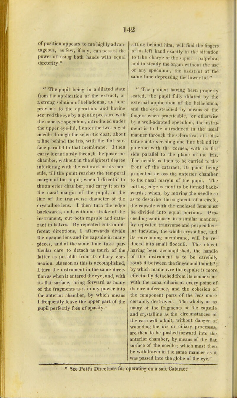 of position appears to me highly advan- tageous, as few, if any, can possess the power of using both hands with equal dexterity.  The pupil being in a dilated state from the apj)lication of the extract, or a strong solution of l)elladonna, an iiour previous to the operation, and haviuL' secured the eye by a gentle pressure wiih the concave speculum, introduced under the upper eye-lid, I enter the tvi o-edged needle through the sclerotic coat, about a line behind the iris, with the flat sur- face parallel to that membrane. I then carry it cautiously through the posterior chamber, without in the slightest degree interfering wiih the cataract or its cap- sule, till the point reaches the temporal margin of the pupil; when I direct it to thean erior chamber, and carry it on to the nasal margin of the pupil, in the line of the transverse diameter of the crystalline lens. I then turn the edge backwards, and, witli one stroke of the instrument, cut both capsule and cata- ract in halves. By repeated cuts in dif- ferent directions, I afterwards divide the opaque lens and its capsule iu many pieces, and at the same time take par- ticular care to detach as much of the latter as possible from its ciliary con- nexion. As soon as this is accomplished, I turn the instrument in the same direc- tion as when it entered the eye, and, with its flat surface, bring forward as many of the fragments as is in my power into the anterior chamber, by which means I frequently leave the upper part of the pupil perfectly free of opacity. sitting behind him, will find the fingers of his left hand exactly in the situation to take charge of the siiperi rpalpebra, and to steady the organ without tfie use of any speculum, the assistant at the same time depressing the lower lid.  The patient having been properly seated, ihe pupil fully dilated by the external application of the hellaiionna, .-ind the eye steadied by means of the fingers when practicable, or otherwise h\ a well-adapted speculum, the instru- ment is to be introduced in the usual manner throiia;h the sclerotica, at a dis- t ince not exceeding one line bcli nd its junction with th- cornea, with its flat side parallel to the plane of the iris. The needle is tlien to be carried to the front of the cataract, its point being projected across the anterior chamber to the nasal margin of the pupil. The cutting edge is next to be tinned back- wards ; when, by moving the needle so as to describe the segment of a circle, the capsule with the enclosed lens must be divided into equal portions. Pro- ceeding cautiously in a similar manner, by repeated transverse and perpendicu- lar incisions, the whole crystalline, and its enveloping membrane, will be re- duced into small flocculi. Tins object having been accomplished, the handle of the instrument is to be carefully rotated between the finger and thumb'; by which manreuvre the capulse is more etfectually detached from its connexions with the zona ciliaris at every point of its circumference, and the cohesion of the component parts of the lens more certainly destroyed. The whole, or as many of the fragments of the capsule and crystalline as the circumstances of the case will admit, without danger of wounding the iris or ciliary processes^ are then to be pushed forward into the anterior chamber, by means of the flat surface of the needle; which must then be withdrawn in the same manner as it was passed into the globe of the eye. • See Pott's Directions for opcratiBg on a soft Cataract.