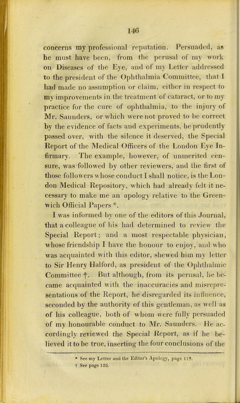 concerns my professional reputation. Persuaded, as he must have been, from the perusal of my work on Diseases of the Eye, and of my Letter addressed to the president of the Ophthalmia Committee, that I had made no assumption or claim, either in respect to my improvements in the treatment of cataract, or to my practice for the cure of ophthalmia, to the injury of Mr. Saunders, or which were not proved to be correct by the evidence of facts and experiments, he prudently passed over, with the silence it deserved, the Special Report of the Medical Officers of the London Eye In- firmary. The example, however, of unmerited cen- sure, was followed by other reviewers, and the first of those followers Avhose conduct I shall notice, is the Lon- don Medical Repository, which had already felt it ne- cessary to make me an apology relative to the Green- wich Official Papers *. I was informed by one of the editors of this Journal, that a colleague of his had determined to review the Special Report; and a most respectable phj^sician, whose friendship I have the honour to enjoy, and who was acquainted with this editor, shewed him my letter to Sir Henry Halford, as president of the Ophthalmic Committee -j*. But although, from its perusal, he be- came acquainted with the inaccuracies and misrepre- sentations of the Report, he disregarded its influence, seconded by the authority of this gentleman, as well as of his colleague, both of whom were fully persuaded of my honourable conduct to Mr. Saunders. He ac- cordingly reviewed the Special Report, as if he be- lieved it to be true, inserting the four conclusions of the * See my Letter and the Editor's Apology, page 119. t See page 126.