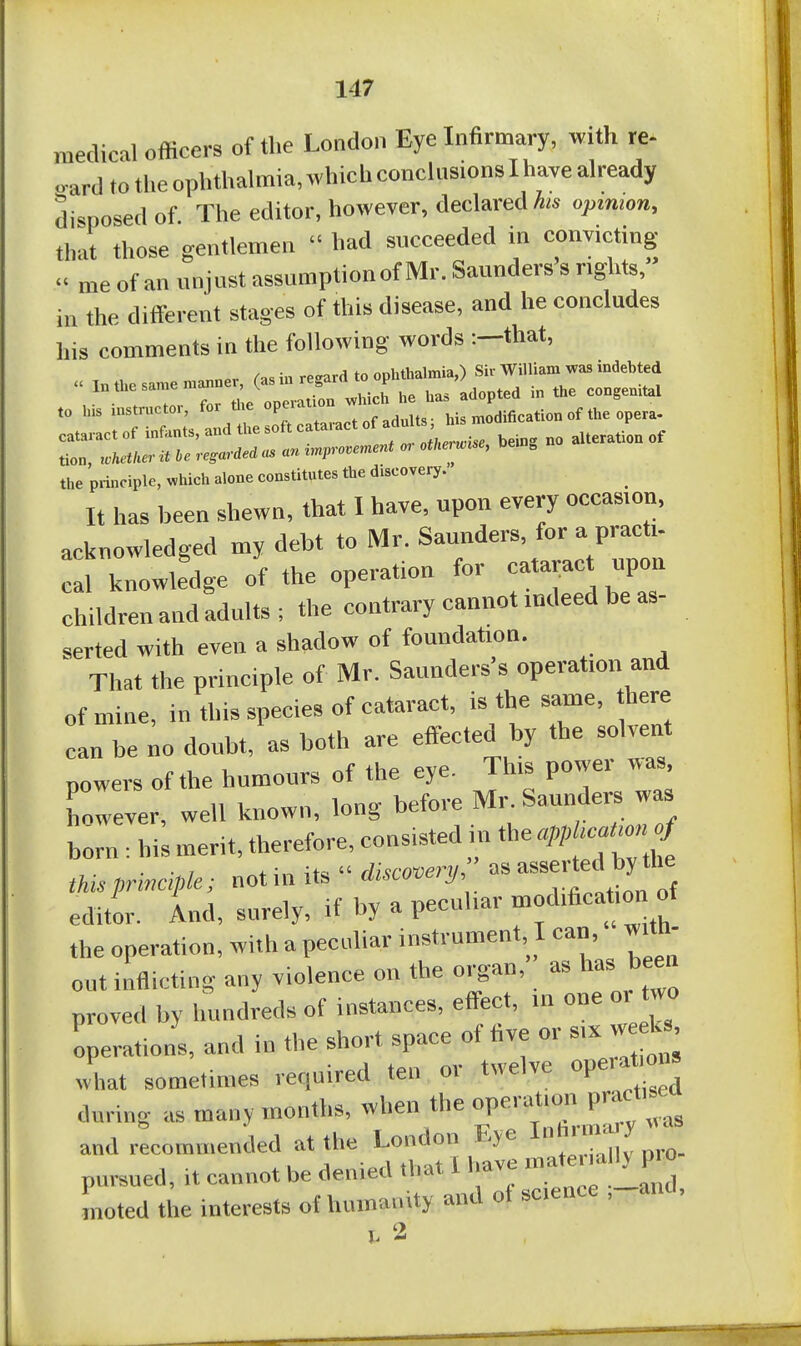 medical officers of the London Eye Infirmary, with re- o-ard to tlie ophthalmia, which conclusions I have already disposed of The editor, however, declared opinion, that those gentlemen  had succeeded in convicting  me of an unjust assumption of Mr. Saunders s rights, in the different stages of this disease, and he concludes his comments in the following words :-that, the principle, l.ieh constitutes the discovety. It has been shewn, that I have, upon every occasion, acknowledged my debt to Mr. Saunders, for a pract,- cal knowledge of the operation for cataract npon children and adults; the contrary cannot indeed be as- serted with even a shadow of foundation. That the principle of Mr. Saunders s operation and of mine, in this species of cataract, is the same, there can be no doubt, as both are effected by the solvent powers of the humours of the eye. This power was, however, well known, long before Mr. Saunders was horn : his merit, therefore, consisted in the ^PP—^ tkis principle; not in its  &c.««-J/ os editor, ind, surely, if by a peculiar ■od.fica^ion of the operation, with a peculiar instrument I can, with- out inflicting any violence on the organ,' as has been proved by hundreds of instances, effect, in one or two operation's, and in the short space of five or six week , what sometimes required ten or twelve operat on, during as many months, when the ^^^-^^^^Cy -'^^ and recommended at the London Eye pursued, it cannot be denied ,bat I have -'^^P ° Lted the interests of humanity and ot science ,-and. I. 2