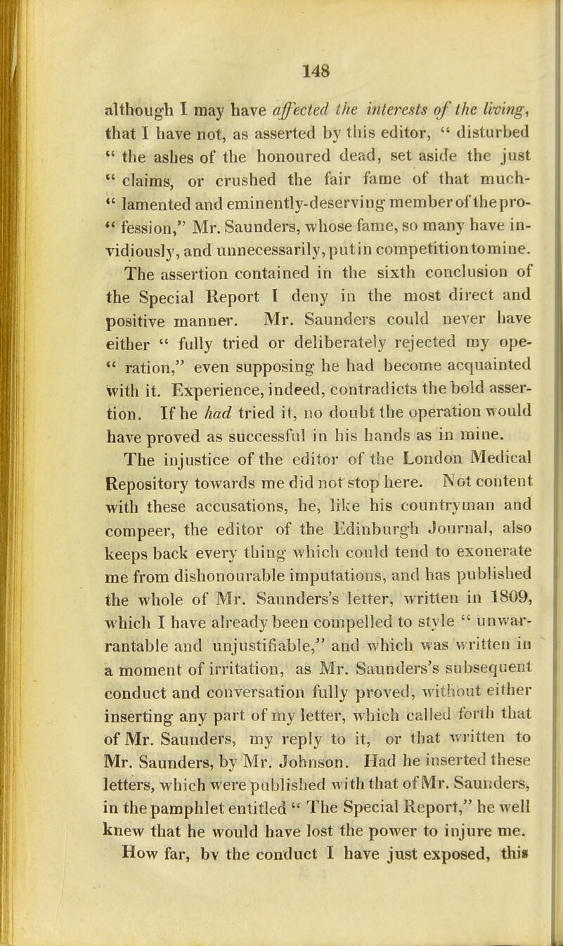 although I may have affected the interests of the living, that I have not, as asserted by this editor,  disturbed  the ashes of the honoured dead, set aside the just  claims, or crushed the fair fame of that much- *' lamented and eminently-deserving member of thepro- fession, Mr. Saunders, whose fame, so many have in- vidiously, and unnecessarily, put in competition tomine. The assertion contained in the sixth conclusion of the Special Report I deny in the most direct and positive manner. Mr. Saunders could never have either  fully tried or deliberately rejected my ope-  ration, even supposing he had become acquainted with it. Experience, indeed, contradicts the bold asser- tion. If he had tried it, no doubt the operation would have proved as successful in his hands as in mine. The injustice of the editor of the London Medical Repository towards me did not stop here. Not content with these accusations, he, like his countryman and compeer, the editor of the Edinburgh Journal, also keeps back every thing which could tend to exonerate me from dishonourable imputations, and has published the whole of Mr. Saunders's letter, written in 1809, which I have already been compelled to style  unwar- rantable and unjustifiable, and which was written in a moment of irritation, as Mr. Saunders's subsequent conduct and conversation fully proved, Avithout either inserting any part of my letter, which called forth that of Mr. Saunders, my reply to it, or that written to Mr. Saunders, by Mr. Johnson. Had he inserted these letters, which were published with that of Mr. Saunders, in the pamphlet entitled  The Special Report, he well knew that he would have lost the power to injure me. How far, bv the conduct I have just exposed, this