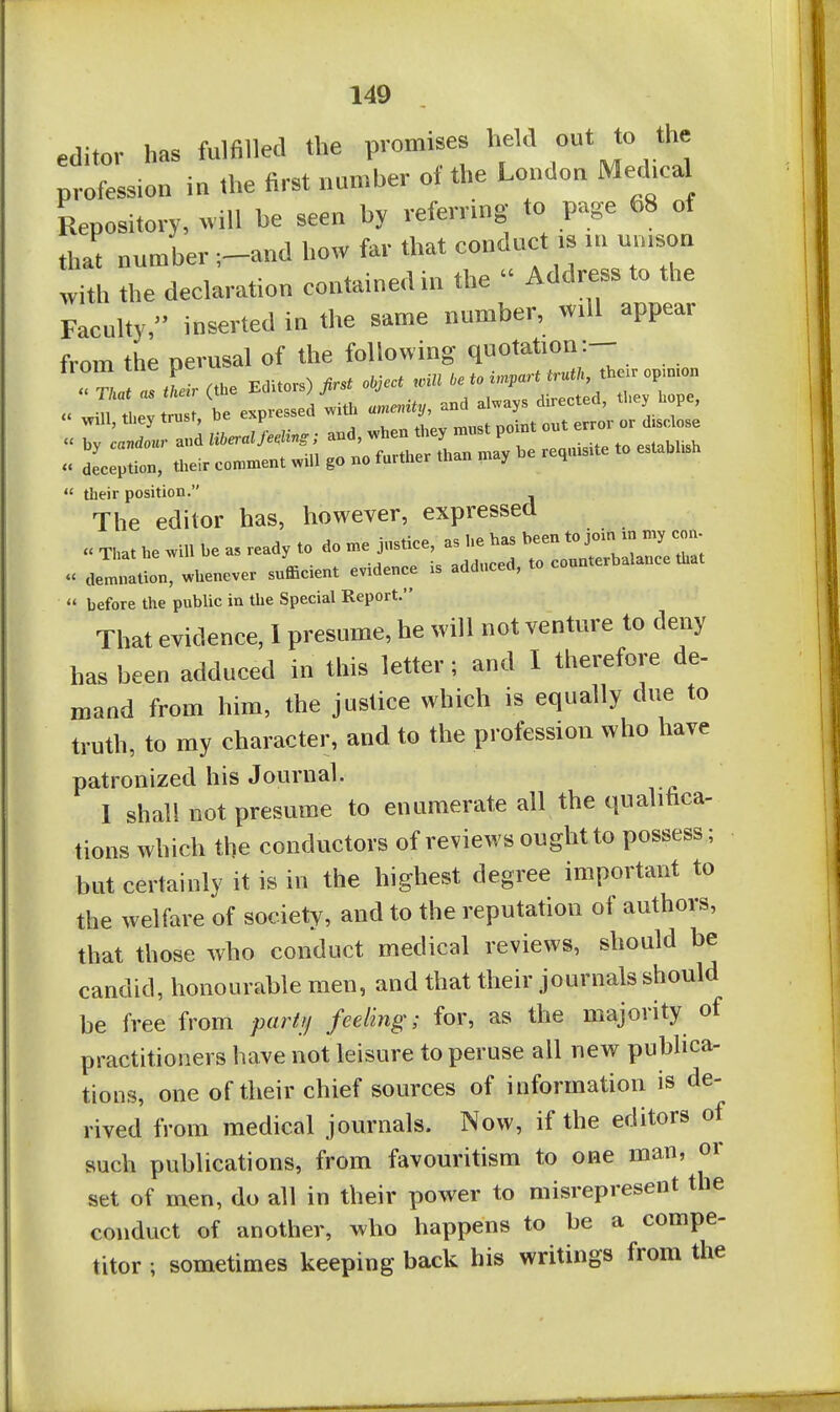 editor has fulfilled the promises held out to the profession iu the first number of the London Me-hcal Repository, «ill be seen by referring to page 68 of that number ;-and how far that conduct .s rn un.son with the declaration contained in the  Address to the Faculty, inserted in the same number, will appear from the perusal of the following quotation:— . Tj « r.(.Ue Editors)«^ <M''-P™™ „m to ™ be expressed ^y' *''.''7=' Will, tliey trusr, uc m. (i,spj„se « by c«r.do«r and liberal fe.Kng; and, when they must point . deception, their comment will go no further than may be req.u.te to establish  their position. The editor has, however, expressed That he will be as ready to do me justice, as he has been to join in my con-  aZl, whenever sufficient evidence is adduced, to counterbalance that  before the public in the Special Report. That evidence, I presume, he will not venture to deny has been adduced in this letter; and I therefore de- mand from him, the justice which is equally due to truth, to my character, and to the profession who have patronized his Journal. -r- I shall not presume to enumerate all the qualloca- tions which the conductors of reviews ought to possess; but certainly it is in the highest degree important to the welfare of society, and to the reputation of authors, that those who conduct medical reviews, should be candid, honourable men, and that their journals should be free from partjj feeling; for, as the majority of practitioners have not leisure to peruse all new publica- tions, one of their chief sources of information is de- rived from medical journals. Now, if the editors of such publications, from favouritism to one man, or set of men, do all in their power to misrepresent the conduct of another, who happens to be a compe- titor ; sometimes keeping back his writings from the