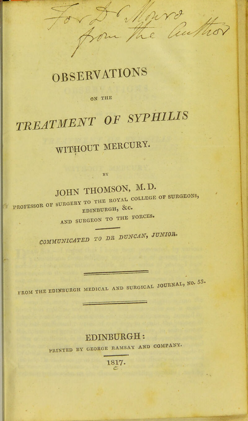 OBSERVATIONS ON THE TUBAWm OF SYPHILIS WITHOUT MERCURY. BY TOHN THOMSON, M.D. AKD SURGEON TO THE rOHCES. PKOM THE EmNBURGH MEDICAL AND SURGICAL JOURNAL, NO. 53- EDINBURGH: PKINTED BY GEORGE RAMSAV AND COMPANY. 1817.