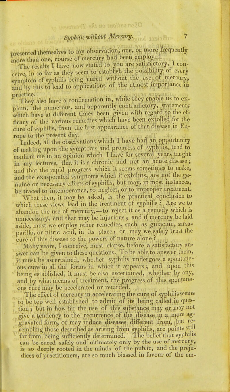 iiTCsented themselves to mv observation, one, pp| Wore frequently more than one, course of mercury had been employed. ., The results 1 have now stated to you are satistactory, I con- ceive, in so far as they seem to establish the po§sil)^hty of every symptom of syphilis being cured without the ,H,se|:,.9^.,^nercury, and by this to lead to applications of the utmost importance ia '^^They also have a confirmation in, while they enabl^ iis to ex- plain, the numerous, and apparently contradictory, statements which have at different times been given with regard 1;o the ef- ficacy of the various remedies which have been extolled for the cure of syphilis, from the first appearance of that disease in Eu- rope to the present day. Indeed, all the observations which I have had an, opportunity of making upon the symptoms and progress of syphilid, tend to confirm me in an opinion which I have for several^ years taught in my lectures, that it is a chronic and not an',.acute..disease; and that the rapid progress which it seems spmetiw^? to make, and the exasperated symptoms which it exhibits, are not the ge- nuine or necessary effects of syphilis, but may, in mp^t i^istances, be traced to intemperance, to neglect, or to improper treatment. What then, it may be asked, is the practical conclusion to which these views lead in the treatment of syphilis ? Are we to abandon the use of mercury,—to reject it as a remedy which is unnecessary, and that may be injurious ; and if mei'cury be laid aside, must we employ other remedies, such as guiaci^un, sarsa- parilla, or nitric acid, in its place; or may we safely trust the cure of this disease to the powers of nature alone ? , , Many years, I conceive, must elapse, before a satisfactory an- swer can be given to these questions. To be able to answer them, it must be ascertained, whether syphilis undergoes a spontane- ous cure in all the forms in which it appears and upon this ■ being eslablished, it must be also ascertained, whether by any, and by what means of trea'tment, the progress of this spontane- ous cure may be accelerated or retarded. The effect of mercury in accelerating the cure of syphilis seems to be too well established to admit of its being called in ques- tion j but in how far the use of this .substance mt^y 9,1: ^P^ay not give a Ijendency to the recurrence of the disease in a more ag- • gravated form, or may induce diseases different frpip, | but re- '/ sembling those described as arising frpm syphilid, are points still far from being sufTiciently determined. The belief that syphilis can be cured safely and ultimately only by the use of mercury, is so deeply rooted in the minds of the public, and the preju- dices of practitioners, are so much biassed in favour of the em-