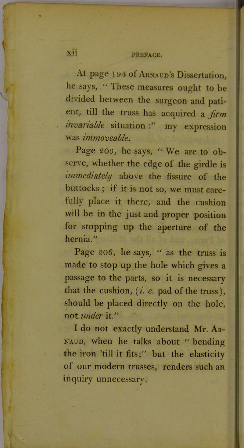 At page 194 of Arnaud's Dissertation, he says,  These measures ought to be divided between the surgeon and pati- ent, till the truss has acquired a firm invariable situation : my expression was immoveable. Page 203, he says,  We are to ob- serve, whether the edge of the girdle is immediately above the fissure of the buttocks ; if it is not so, we must care- fully place it there, and the cushion will be in the just and proper position for stopping up the aperture of the hernia. Page 206, he says,  as the truss is made to stop up the hole which gives a passage to the parts, so it is necessary that the cushion, (/. e. pad of the truss), should be placed directly on the hole, not under it. I do not exactly understand Mr. Ar- NAUD, when he talks about  bending the iron 'till it fits; but the elasticity of our modern trusses, renders such an inquiry unnecessary.