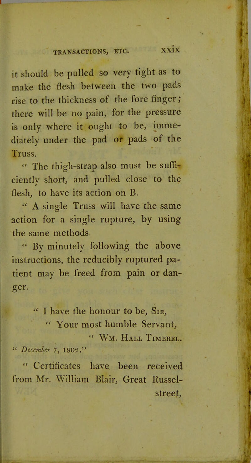 it should be pulled so very tight as to make the flesh between the two pads rise to the thickness of the fore finger ; there will be no pain, for the pressure is only where it ought to be, imme- diately under the pad or pads of the Truss. The thigh-strap also must be suffi- ciently short, and pulled close to the flesh, to have its action on B.  A single Truss will have the same action for a single rupture, by using the same methods.  By minutely following the above instructions, the reducibly ruptured pa- tient may be freed from pain or dan- ger.  I have the honour to be. Sir,  Your most humble Servant,  Wm. Hall Timbrel.  December 7, 1802.  Certificates have been received from Mr. William Blair, Great Russel- streejt.
