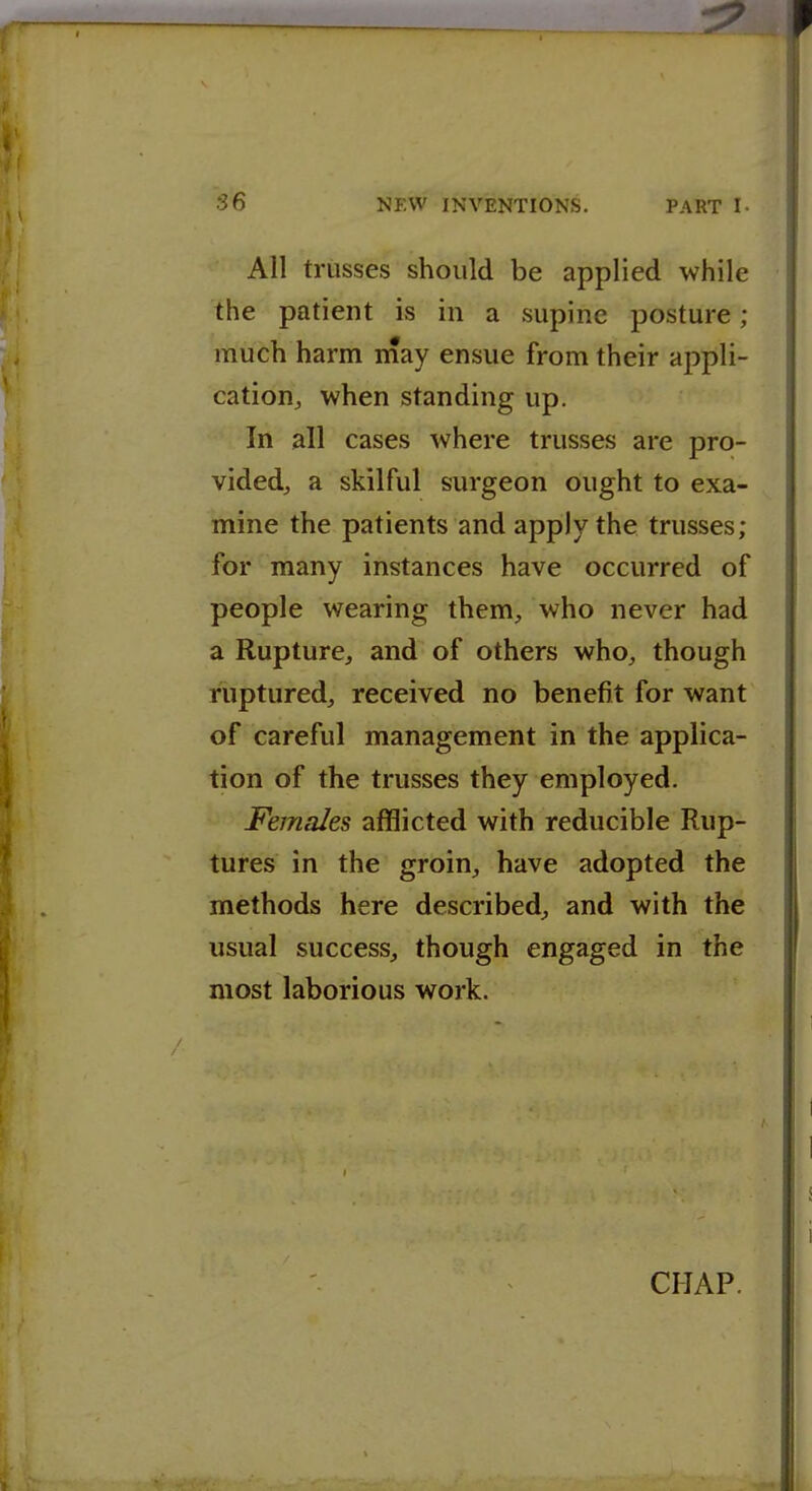 All trusses should be applied while the patient is in a supine posture ; much harm may ensue from their appli- cation, when standing up. In all cases where trusses are pro- videdj a skilful surgeon ought to exa- mine the patients and apply the trusses; for many instances have occurred of people wearing them, who never had a Rupture, and of others who, though ruptured, received no benefit for want of careful management in the applica- tion of the trusses they employed. Females afflicted with reducible Rup- tures in the groin, have adopted the methods here described, and with the usual success, though engaged in the most laborious work.