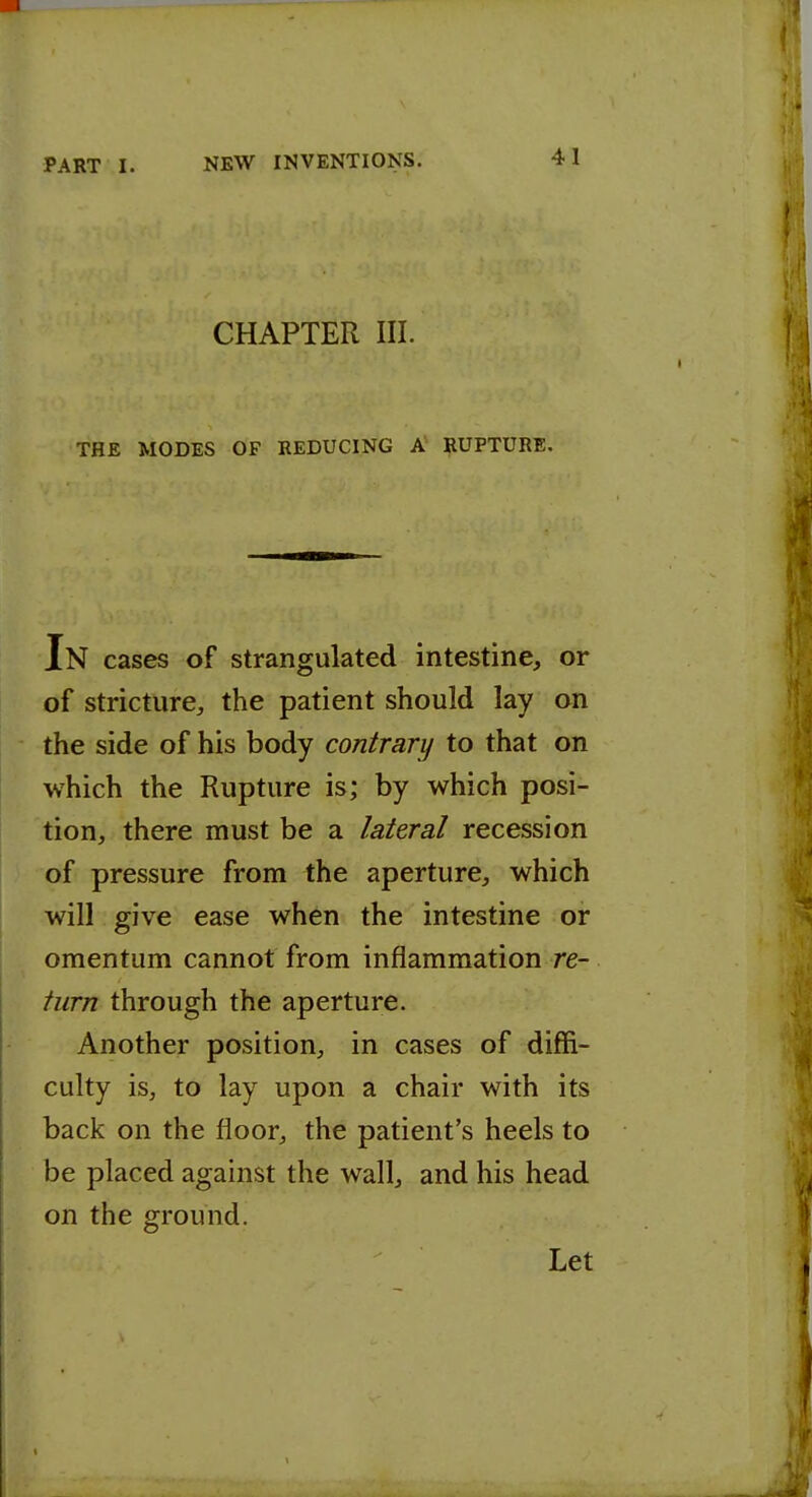 CHAPTER III. THE MODES OF REDUCING A RUPTURE. In cases of strangulated intestine, or of stricture, the patient should lay on the side of his body contrary to that on which the Rupture is; by which posi- tion, there must be a lateral recession of pressure from the aperture, which will give ease when the intestine or omentum cannot from inflammation re- turn through the aperture. Another position, in cases of diffi- culty is, to lay upon a chair with its back on the floor, the patient's heels to be placed against the wall, and his head on the ground. Let