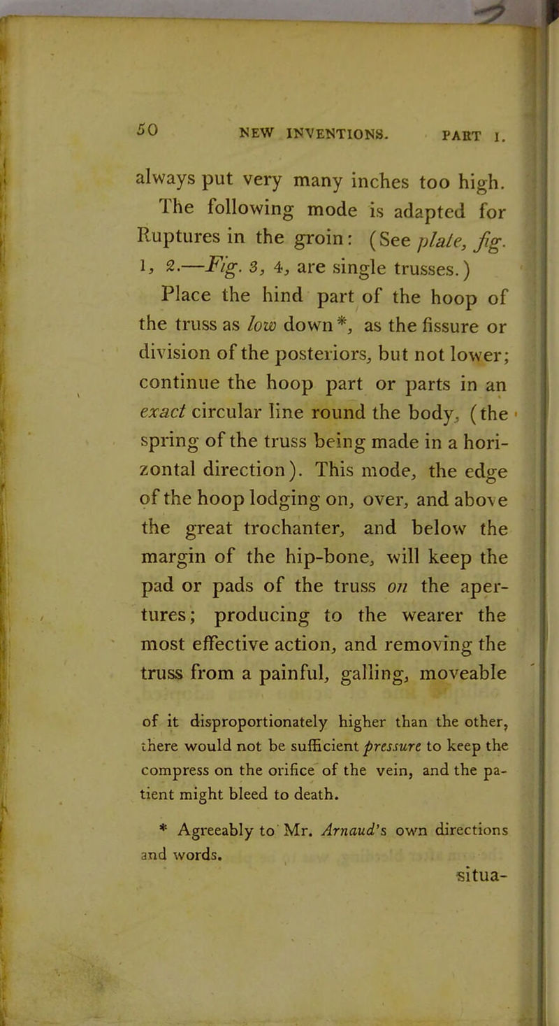 ■9 f ^0 NEW INVENTIONS. PART I. always put very many inches too high. The following mode is adapted for Ruptures in the groin: (See jdaLe, fig. ^> 2.—Fig. 3, 4, are single trusses.) Place the hind part of the hoop of the truss as low down *, as the fissure or division of the posteriors, but not lower; continue the hoop part or parts in an exact circular line round the body^, (the ■ spring of the truss being made in a hori- zontal direction). This mode, the edge of the hoop lodging on, over, and above the great trochanter, and below the margin of the hip-bone, will keep the pad or pads of the truss 07i the aper- tures; producing to the wearer the most effective action, and removing the truss from a painful, galling, moveable of it disproportionately higher than the other, there would not be sufficient pressure to keep the compress on the orifice of the vein, and the pa- tient might bleed to death. * Agreeably to Mr. Arnaud's own directions and words. situa-