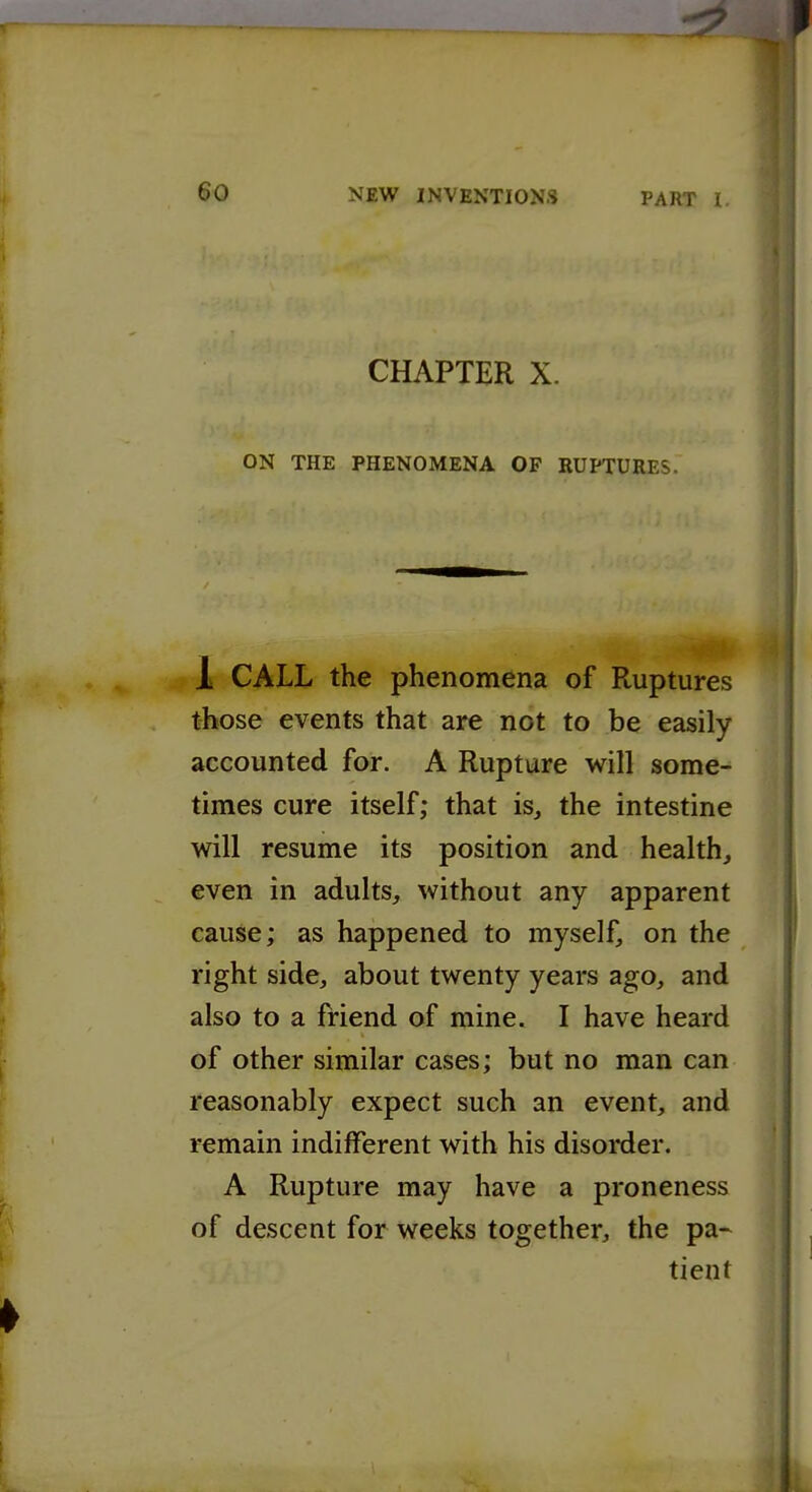 1 60 NEW INVENTIONS PART I CHAPTER X. ON THE PHENOMENA OF RUPTURES. 1 CALL the phenomena of Ruptures those events that are not to be easily accounted for. A Rupture will some- times cure itself; that is, the intestine will resume its position and health, even in adults, without any apparent cause; as happened to myself, on the right side, about twenty years ago, and also to a friend of mine. I have heard of other similar cases; but no man can reasonably expect such an event, and remain indifferent with his disorder. y A Rupture may have a proneness of descent for weeks together, the pa~ tient 1