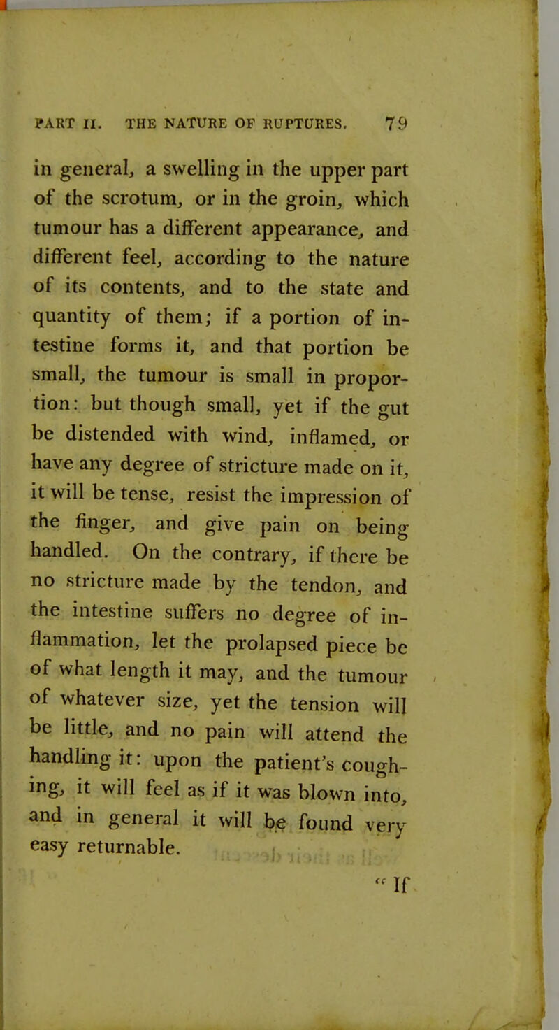 in general, a swelling in the upper part of the scrotum, or in the groin, which tumour has a different appearance, and different feel, according to the nature of its contents, and to the state and quantity of them; if a portion of in- testine forms it, and that portion be small, the tumour is small in propor- tion: but though small, yet if the gut be distended with wind, inflamed, or have any degree of stricture made on it, it will be tense, resist the impression of the finger, and give pain on being handled. On the contrary, if there be no stricture made by the tendon, and the intestine suffers no degree of in- flammation, let the prolapsed piece be of what length it may, and the tumour of whatever size, yet the tension will be little, and no pain will attend the handling it: upon the patient's cough- ing, it will feel as if it was blown into, and in general it will ip^e. fpun^ very easy returnable. ?