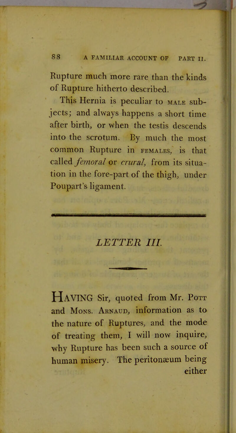 Rupture much more rare than the kinds of Rupture hitherto described. This Hernia is peculiar to male sub- jects; and always happens a short time after birth, or when the testis descends into the scrotum. By much the most common Rupture in females, is that called femoral or crural, from its situa- tion in the fore-part of the thigh, under Poupart's ligament. LETTER III Having sir, quoted from Mr. Pott and MoNS. Arnaud, information as to the nature of Ruptures, and the mode of treating them, I will now inquire, why Rupture has been such a source of human misery. The peritoneeum being either