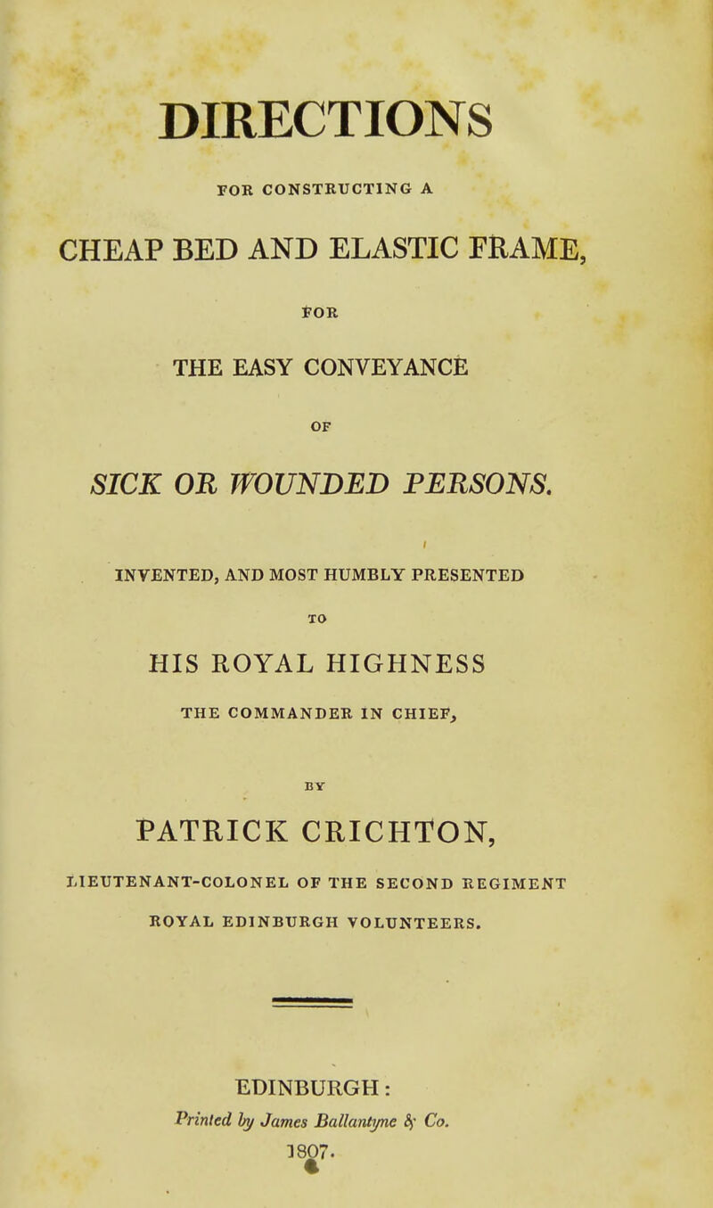 DIRECTIONS FOB CONSTKUCTING A CHEAP BED AND ELASTIC FRAME, ton THE EASY CONVEYANCE OF SICK OR WOUNDED PERSONS. INVENTED, AND MOST HUMBLY PRESENTED TO HIS ROYAL HIGHNESS THE COMMANDER IN CHIEF, BY PATRICK CRICHTON, LIEUTENANT-COLONEL OF THE SECOND REGIMENT ROYAL EDINBURGH VOLUNTEERS. EDINBURGH: Printed hy James Ballantyne Sf Co. 3807.