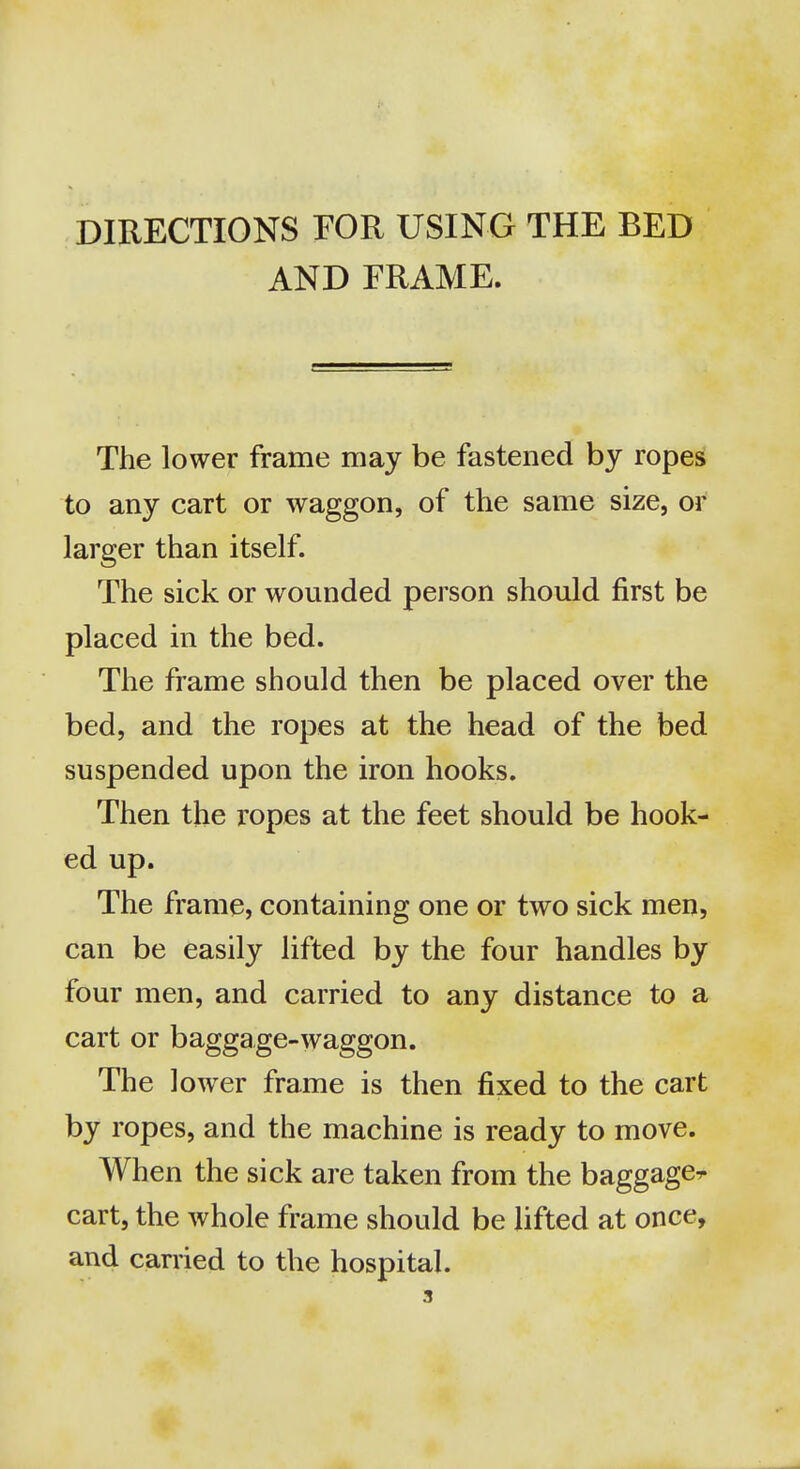 DIRECTIONS FOR USING THE BED AND FRAME. The lower frame may be fastened by ropes to any cart or waggon, of the same size, or larger than itself. The sick or wounded person should first be placed in the bed. The frame should then be placed over the bed, and the ropes at the head of the bed suspended upon the iron hooks. Then the ropes at the feet should be hook- ed up. The frame, containing one or two sick men, can be easily lifted by the four handles by four men, and carried to any distance to a cart or baggage-waggon. The lower frame is then fixed to the cart by ropes, and the machine is ready to move. When the sick are taken from the baggagcr cart, the whole frame should be lifted at once, and carried to the hospital.