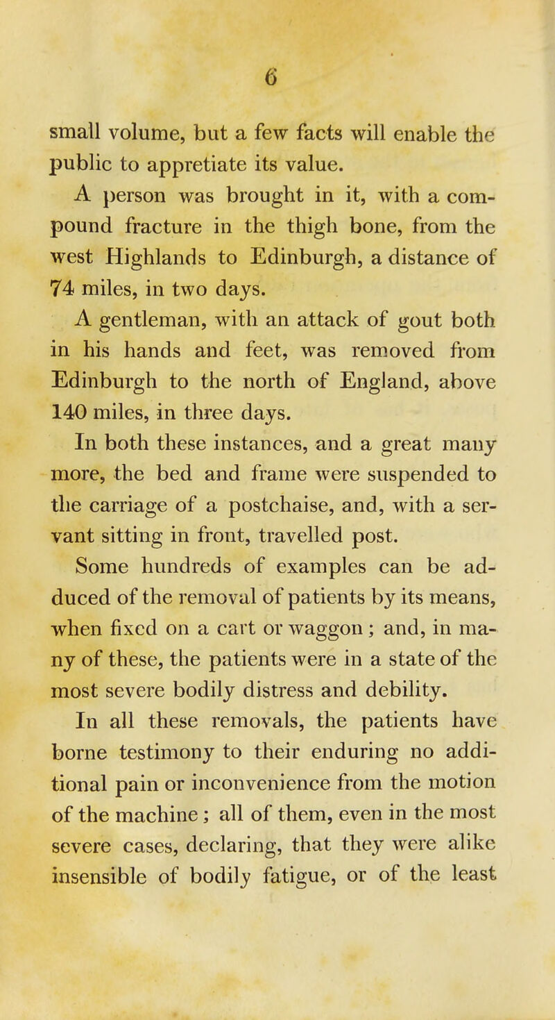 small volume, but a few facts will enable the public to appretiate its value. A j)erson was brought in it, with a com- pound fracture in the thigh bone, from the west Highlands to Edinburgh, a distance of 74 miles, in two days. A gentleman, with an attack of gout both in his hands and feet, was removed from Edinburgh to the north of England, above 140 miles, in three days. In both these instances, and a great many more, the bed and frame were suspended to the carriage of a postchaise, and, with a ser- vant sitting in front, travelled post. Some hundreds of examples can be ad- duced of the removal of patients by its means, vrhen fixed on a cart or waggon; and, in ma- ny of these, the patients were in a state of the most severe bodily distress and debility. In all these removals, the patients have borne testimony to their enduring no addi- tional pain or inconvenience from the motion of the machine; all of them, even in the most severe cases, declaring, that they were alike insensible of bodily fatigue, or of the least
