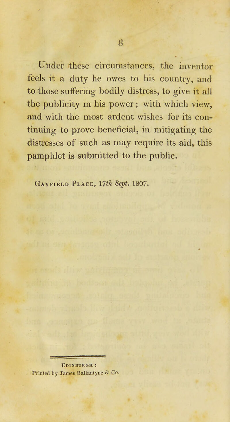 • Under these circumstances, the inventor feels it a duty he owes to his country, and to those suffering bodily distress, to give it all the publicity m his power; with which view, and with the most ardent wishes for its con- tinuing to prove beneficial, in mitigating the distresses of such as may require its aid, this pamphlet is submitted to the public. Gayfield Place, nth Sept. 1807. EdinburCtH : Printed by James Ballanlync & Co.