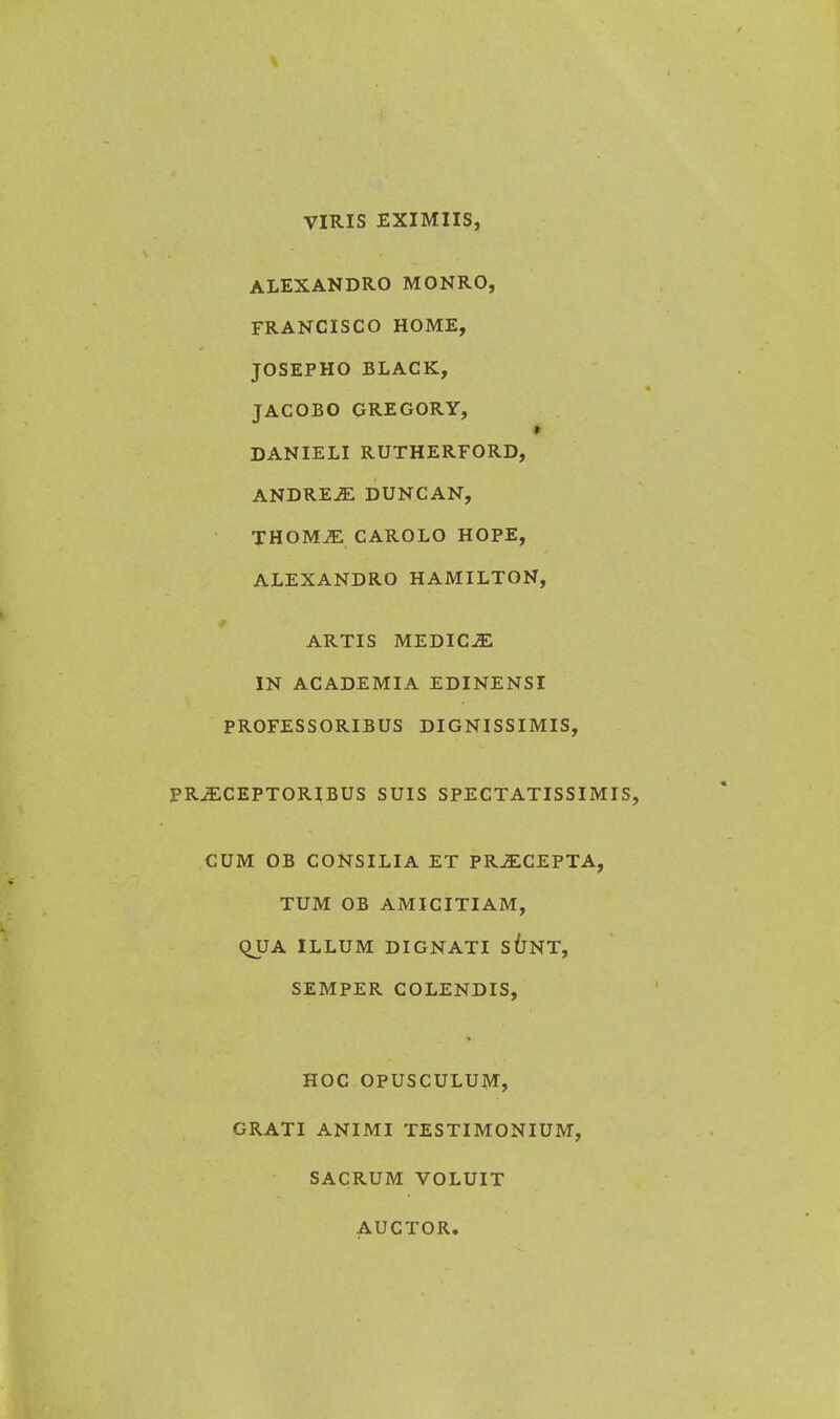 VIRIS EXIMIIS, ALEXANDRO MONRO, FRANCISCO HOME, JOSEPHO BLACK, JACOBO GREGORY, ♦ DANIELI RUTHERFORD, ANDREJE DUNCAN, THOMJE CAROLO HOPE, ALEXANDRO HAMILTON, ARTIS MEDICJE IN ACADEMIA EDINENSI PROFESSORIBUS DIGNISSIMIS, PRJECEPTORIBUS SUIS SPECTATISSIMIS, CUM OB CONSILIA ET PRJECEPTA, TUM OB AMICITIAM, QUA ILLUM DIGNATI SUNT, SEMPER COLENDIS, HOC OPUSCULUM, GRATI ANIMI TESTIMONIUM, SACRUM VOLUIT AUCTOR.