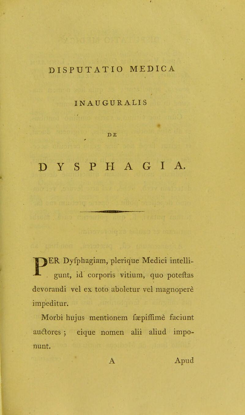 INAUGURALIS DE PYSPHAGIA. ER Dyfphagiam, plerique Medici intelli- gunt, id corporis vitium, quo poteftas devorandi vel ex toto aboletur vel magnopere impeditur. Morbi hujus mentionem faepiflime faciunt auctores \ eique nomen alii aliud impo- nunt. A Apud