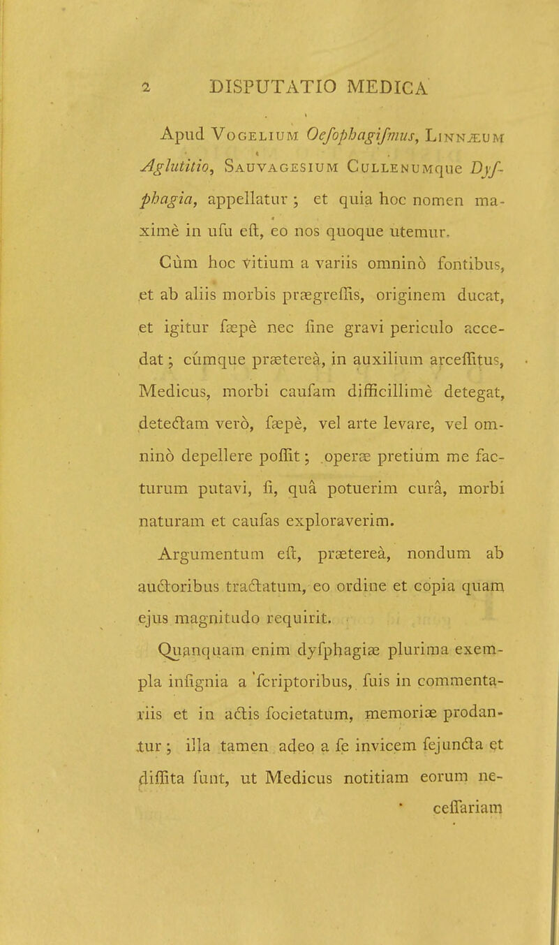 Apud Vogelium Oefophagifmus, Linnjeum Aglutitio, Sauvagesium Cullen u Mque Djf- phagia, appellatur ; et quia hoc nomen ma- xime in ufu eft, eo nos quoque utemur. Cum hoc vitium a variis omnino fontibus, et ab aliis morbis praegreffis, originem ducat, et igitur focpe nec fine gravi periculo acce- dat: cumque praeterea, in auxilium arceffitu% Medicus, morbi caufam difficillime detegat, detectam verd, faepe, vel arte levare, vel om- nino depellere poffit; operce pretium me fac- turum putavi, fi, qua potuerim cura, morbi naturam et caufas exploraverim. Argumentum eft, praeterea, nondum ab auctoribus tradtatum, eo ordine et copia quam ejus magnitudo requirit. Quanquam enim dyfphagiae plurima exem- pla infignia a fcriptoribus, fuis in commenta- riis et in actis focietatum, memoriae prodan- ,tur ; illa tamen adeo a fe invicem fejuncla et diffita funt, ut Medicus notitiam eorum ne- ceffariam