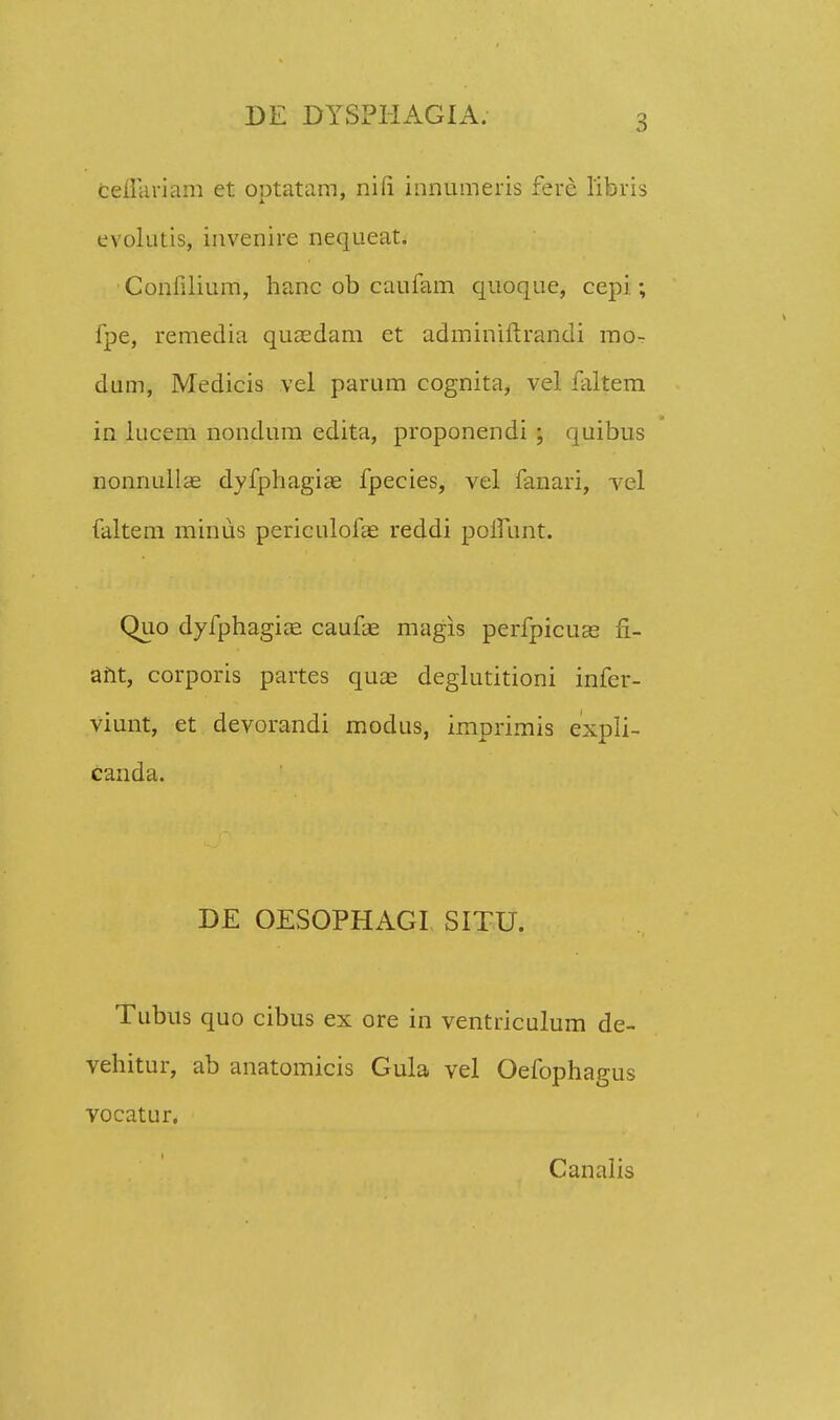 CefTariam et optatam, nifi innumeris ferc libris evolutis, invenire nequeat. Confilium, hanc ob caufam quoque, cepi ; fpe, remedia quaedam et adminiftrandi mo- dum, Medicis vel parum cognita, vel faltem in lucem nondum edita, proponendi ; quibus nonnullae dyfphagias fpecies, vel fanari, vcl faltem mirius periculofas reddi poifunt. Quo dyfphagioe caufas magis perfpicuas fi- ant, corporis partes quas deglutitioni infer- viunt, et devorandi modus, imprimis expli- canda. DE OESOPHAGI SITU. Tubus quo cibus ex ore in ventriculum de- vehitur, ab anatomicis Gula vel Oefophagus vocatur. Canalis