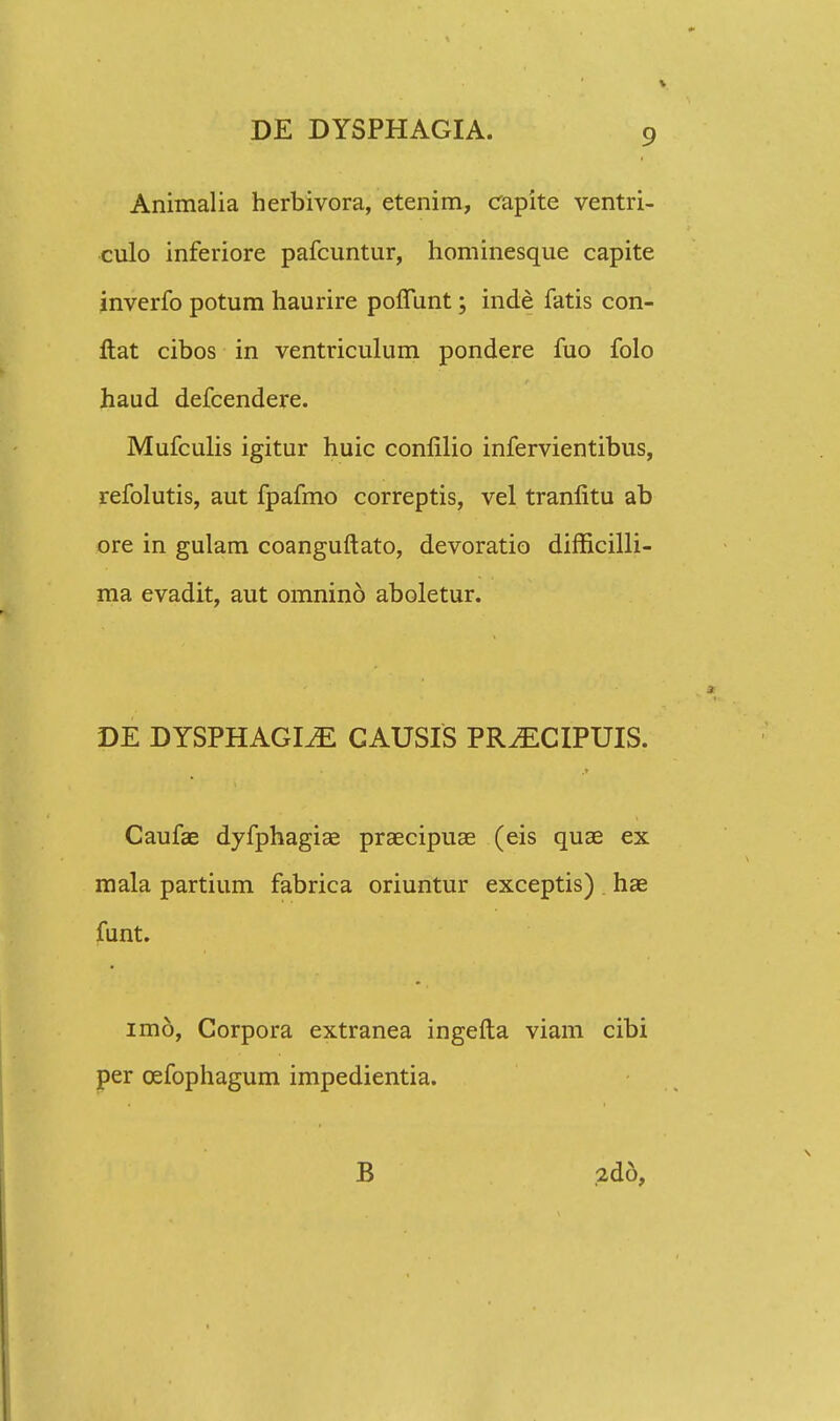 Animalia herbivora, etenim, capite ventri- culo inferiore pafcuntur, hominesque capite inverfo potum haurire poflunt; inde fatis con- ftat cibos in ventriculum pondere fuo folo haud defcendere. Mufculis igitur huic conlilio infervientibus, refolutis, aut fpafmo correptis, vel tranlitu ab ore in gulam coanguftato, devoratio difficilli- ma evadit, aut omnino aboletur. DE DYSPHAGI^E CAUSIS PR^ECIPUIS. Caufae dyfphagiae praecipuae (eis quae ex mala partium fabrica oriuntur exceptis) hae funt. imo, Corpora extranea ingefta viam cibi per cefophagum impedientia. B