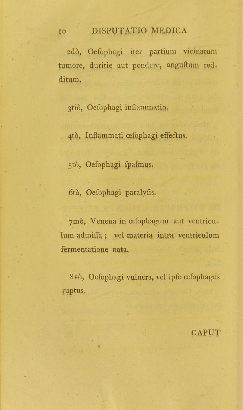 2(16, Oefophagi iter partium vicinarum tumore, duritie aut pondere, anguftum red- ditum. 3tio, Oefophagi inflammatio. 4t6, Inflammati cefophagi effectus. 5t6, Oefophagi fpafmus. 6t6, Oefophagi paralyfis. 7m6, Venena in cefophagum aut ventricu- lum admifla ; vel materia intra ventriculum fermentatione nata. 8v6, Oefophagi vulnera, vel ipfe cefophagus ruptus. CAPUT