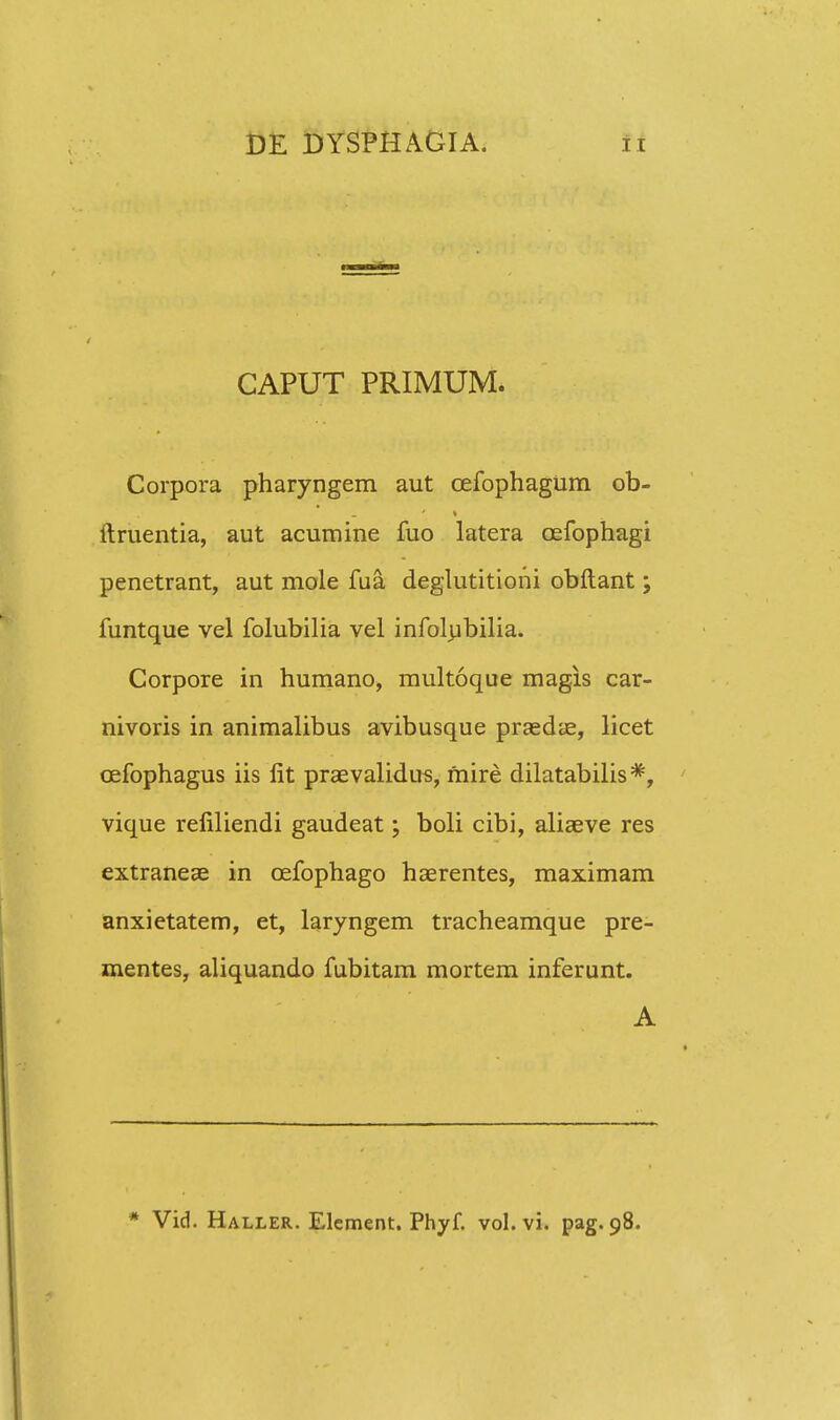 CAPUT PRIMUM. Corpora pharyngem aut (Defophagum ob- ftruentia, aut acumine fuo latera cefophagi penetrant, aut mole fua deglutitioni obftant; funtque vel folubilia vel infolubilia. Corpore in humano, multoque magis car- nivoris in animalibus avibusque praedae, licet cefophagus iis lit praevalidus, mire dilatabilis *, vique refiliendi gaudeat; boli cibi, aliaeve res extraneae in cefophago haerentes, maximam anxietatem, et, laryngem tracheamque pre- mentes, aliquando fubitam mortem inferunt. A * Vid. Haller. Element. Phyf. vol. vi. pag. 98.