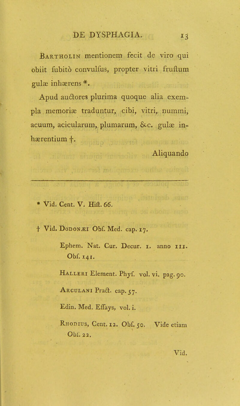 Bartholin mentionem fecit de viro qui obiit fubito convulfus, propter vitri fruftum gulae inhaerens *. Apud auclores plurima quoque alia exem- pla memoriae traduntur, cibi, vitri, nummi, acuum, acicularum, plumarum, &-c. gulae in- haerentium f. Aliquando * Vid. Cent. V. Hift. 66. f Vid. Dodonjei Obf. Med. cap. 17. Ephem. Nat. Cur. Decur. 1. anno 111. Obf. 141. Halleri Element. Phyf. vol. vi. pag. 90. Arculani Praft. cap. 57. Edin. Med. Eflays, vol. i. Rhodius, Cent. 12. Obf. 50. Vide etiam Obi. 22.
