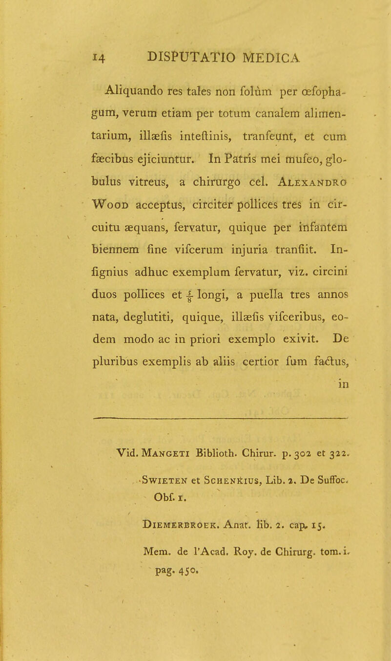 Aliquando res tales non folum per cefopha- gum, verum etiam per totum canalem alimen- tarium, illaefis inteftinis, tranfeunt, et cum faecibus ejiciuntur. In Patris mei mufeo, glo- bulus vitreus, a chirurgo cel. Alexandro Wood acceptus, circiter pollices tres in cir- cuitu aequans, fervatur, quique per infantem biennem fine vifcerum injuria tranfiit. In- fignius adhuc exemplum fervatur, viz. circini duos pollices et ■§■ longi, a puella tres annos nata, deglutiti, quique, illaefis vifceribus, eo- dem modo ac in priori exemplo exivit. De pluribus exemplis ab aliis certior fum faclus, in Vid. Mangeti Biblioth. Chirur. p. 302 et 322. ■Swieten et ScHENkius, Lib. 2. De SufFoc. Obf. 1. Diemerbroek. Anat. lib. 2. cap, 15. Mem. de 1'Acad. Roy. de Chirurg. tom. i. pag. 450.