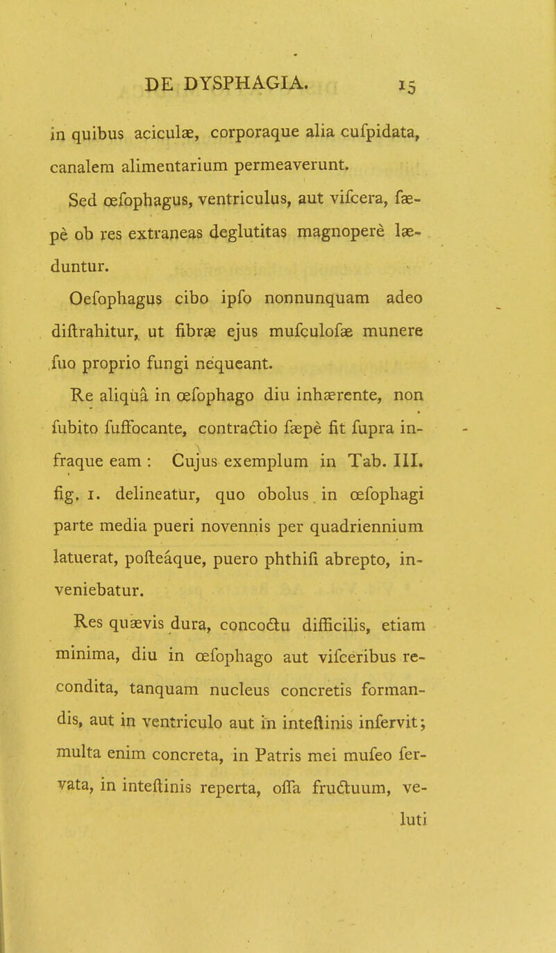 in quibus aciculae, corporaque alia cufpidata, canalem alimentarium permeaverunt. Sed cefophagus, ventriculus, aut vifcera, fae- pe ob res extraneas deglutitas magnopere lae- duntur. Oefophagus cibo ipfo nonnunquam adeo diftrahitur, ut fibrae ejus mufculofae munere fuo proprio fungi nequeant. Re aliqiia in cefophago diu inhserente, non fubito fufFocante, contractio faepe fit fupra in- fraque eam : Cujus exemplum in Tab. III. fig. 1. delineatUr, quo obolus in cefophagi parte media pueri novennis per quadriennium latuerat, pofteaque, puero phthifi abrepto, in- veniebatur. Res quaevis dura, concoclu difficilis, etiam minima, diu in cefophago aut vifceribus re- condita, tanquam nucleus concretis forman- dis, aut in ventriculo aut in inteftinis infervit; multa enim concreta, in Patris mei mufeo fer- vata, in inteftinis reperta, ofia fruduum, ve- luti