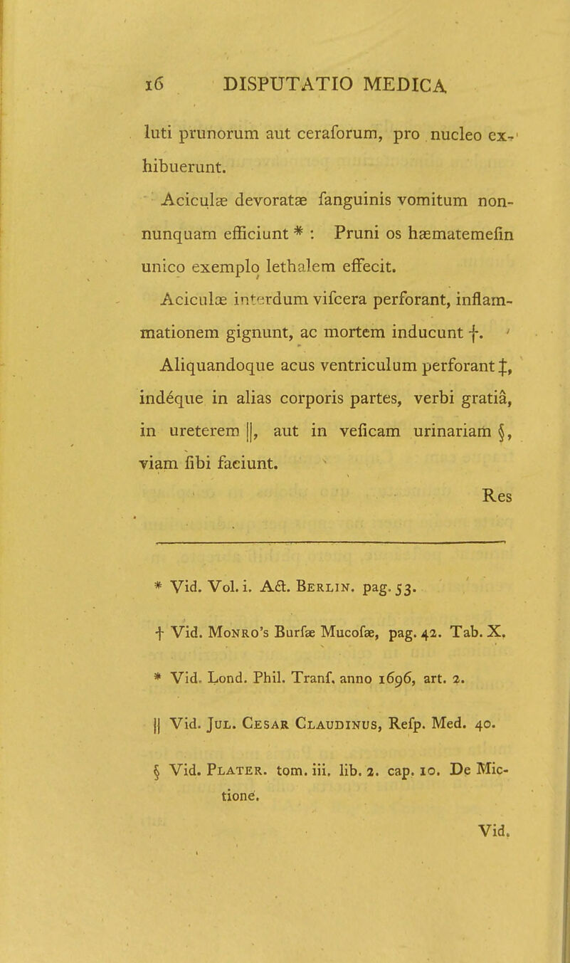 luti prunorum aut ceraforum, pro nucleo ex- hibuerunt. Aciculae devoratae fanguinis vomitum non- nunquam efficiunt * : Pruni os hasmatemefin unico exemplo lethalem efFecit. Aciculce iriterdum vifcera perforant, inflam- mationem gignunt, ac mortem inducunt f. 1 Aliquandoque acus ventriculum perforant^, indeque in alias corporis partes, verbi gratia, in ureterem j|, aut in veficam urinariam §, viam fibi faciunt. Res * Vid. Vol. i. A£t Berlin. pag. 53. t Vid. Monro's Burfae Mucofae, pag. 42. Tab. X. * Vid. Lond. Phil. Tranf. anno 1696, art. 2. |j Vid. Jul. Cesar Claudinus, Refp. Med. 40. § Vid. Plater. tom. iii. lib. 2. cap. 10. De Mic- tiontf.