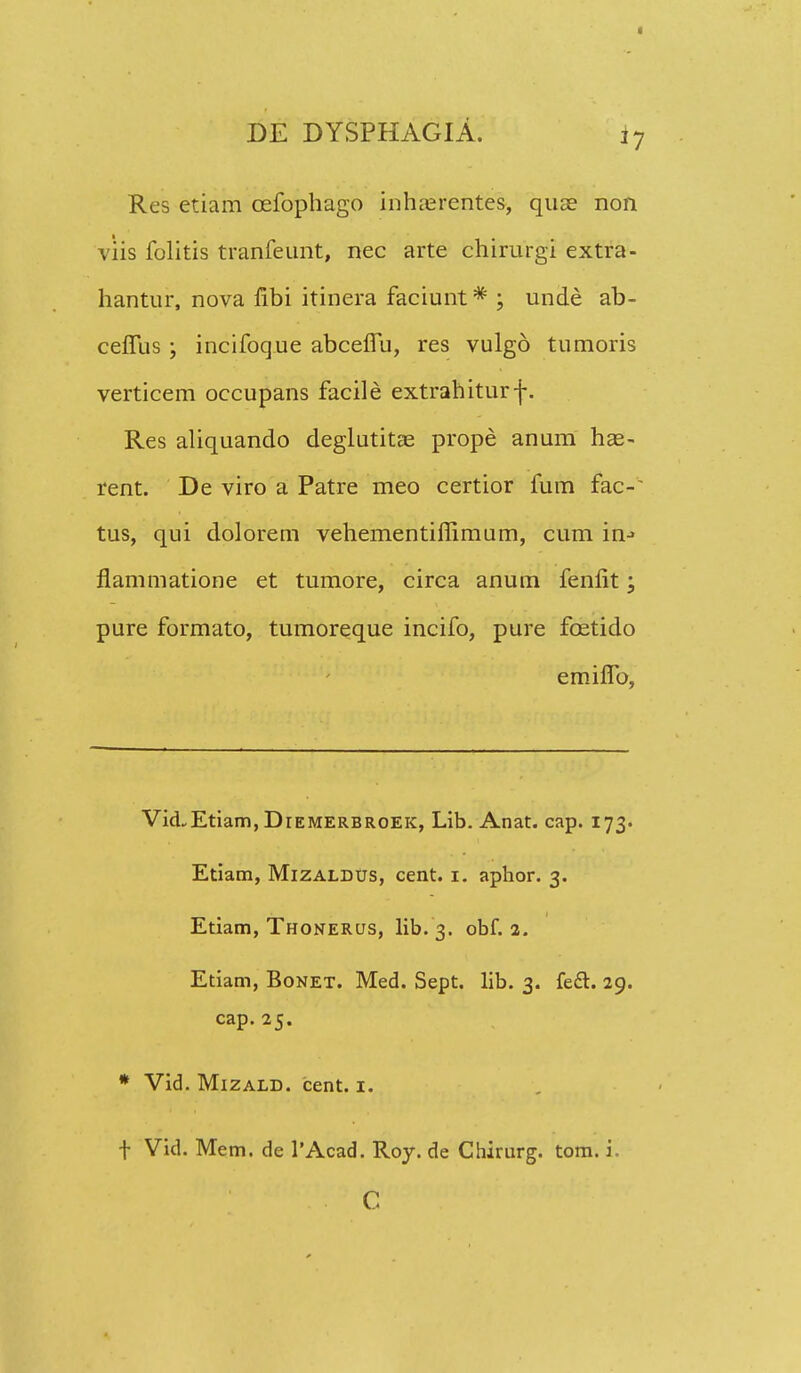 Res etiam cefophago inruerentes, quae non viis folitis tranfeunt, nec arte chirurgi extra- hantur, nova fibi itinera faciunt * ; unde ab- cefTus ; incifoque abcefTu, res vulgo tumoris verticem occupans facile extrahiturf. Res aliquando deglutitae prope anum ha3- rent. De viro a Patre meo certior fum fac-~ tus, qui dolorem vehementiffimum, cum in-> flammatione et tumore, circa anum fenfit; pure formato, tumoreque incifo, pure fcetido emifib, VicLEtiam,DiEMERBROEK, Lib. Anat. cap. 173. Etiam, Mizaldus, cent. 1. aphor. 3. Etiam, Thonerus, lib. 3. obf. 2. Etiam, Bonet. Med. Sept. lib. 3. fect. 29. cap. 25. * Vid. Mizald. cent. 1. f Vid. Mem. de 1'Acad. Roy. de Chirurg. tom. i.