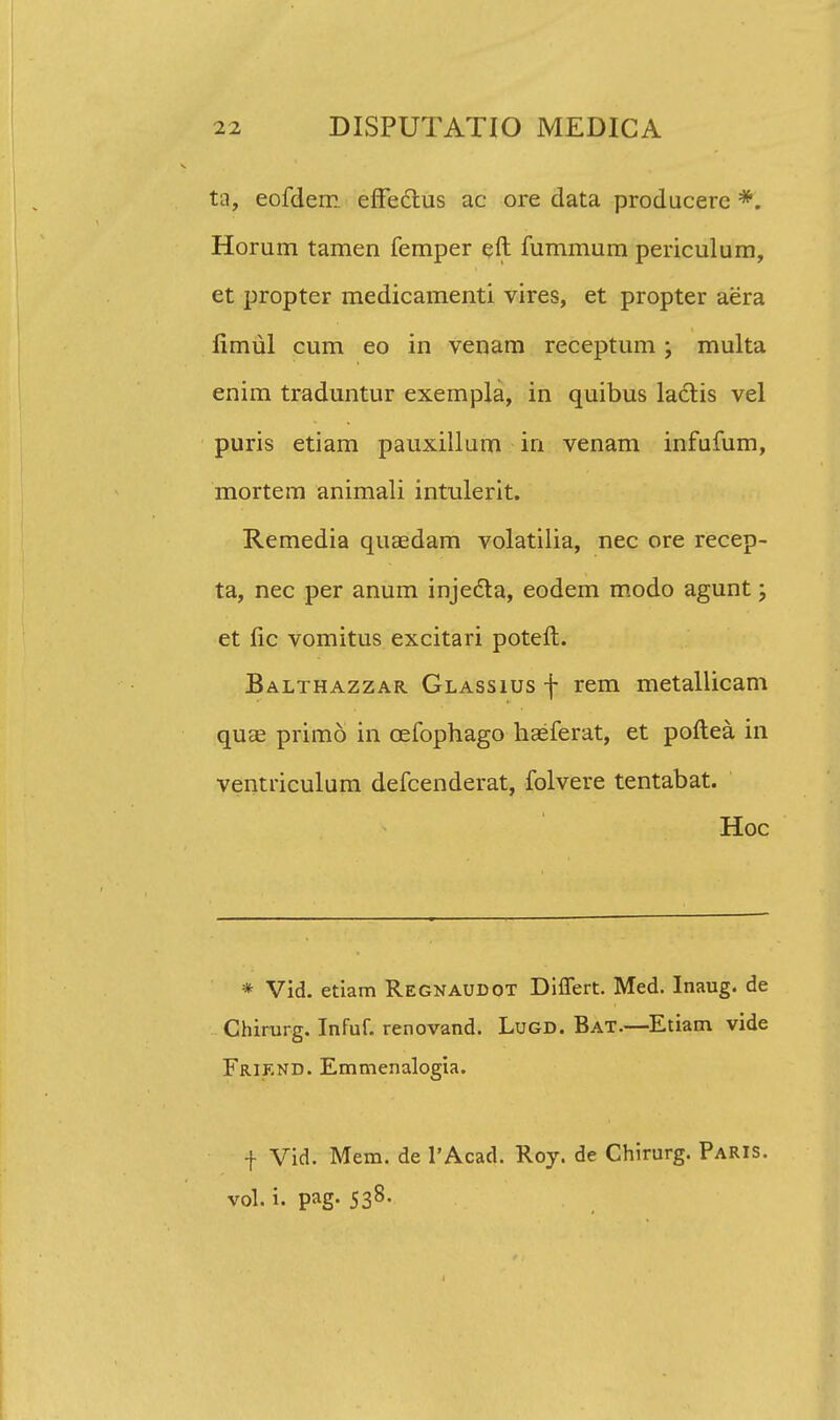 ta, eofdem effeclius ac ore data producerc *. Horum tamen femper eft fummum periculum, et propter medicamenti vires, et propter aera fimul cum eo in venam receptum ; multa enim traduntur exempla, in quibus lactis vel puris etiam pauxillum in venam infufum, mortem animali intulerit. Remedia quaedam volatilia, nec ore recep- ta, nec per anum injecla, eodem modo agunt; et fic vomitus excitari poteft. Balthazzar Glassius f rem metallicam quas primo in cefophago haeferat, et poftea in ventriculum defcenderat, folvere tentabat. Hoc * Vid. etiam Regnaudot Differt. Med. Inaug. de Chirurg. Infuf. renovand. Lugd. Bat.—Etiam vide Friend. Emmenalogia. f Vid. Mem. de l'Acad. Roy. de Chirurg. ParIS. vol. i. pag. 538. 1