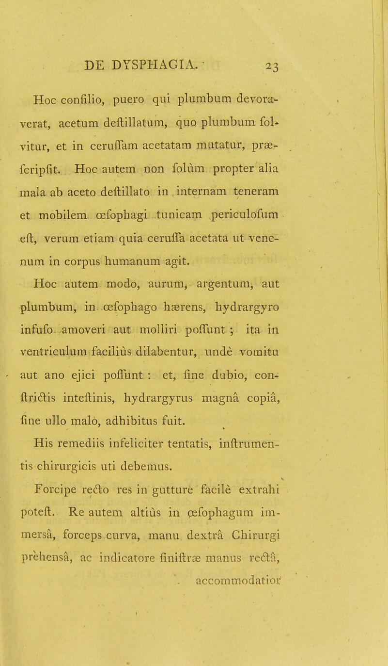 Hoc confilio, puero qui plumbum devora- verat, acetum deftillatum, quo plumbum fol- vitur, et in ceruffam acetatam matatur, pras- fcripfit. Hoc autem non folum propter alia mala ab aceto deftillato in internam teneram et mobilem cefophagi tunicam periculofum eft, verum etiam quia ceruffa acetata ut vene- num in corpus humanum agit. Hoc autem modo, aurum, argentum, aut plumbum, in cefophago haerens, hydrargyro infufo amoveri aut molliri poffunt ; ita in ventriculum facilius dilabentur, unde vomitu aut ano ejici poffunt : et, flne dubio, con- ftriclis inteftinis, hydrargyrus magna copia, fine ullo malo, adhibitus fuit. His remediis infeliciter tentatis, inftrumen- tis chirurgicis uti debemus. Forcipe reclo res in gutture facile extrahi poteft. Re autem altius in cefophagum im- mersa, forceps curva, manu dextra Chirurgi prehensa, ac indicatore finiftrae manus recl;a, accommodatiou