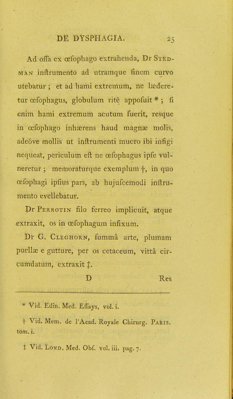 Ad offa ex cefophago extrahenda, Dr Sted- man inftrumento ad utramque finem curvo utebatur ; et ad hami extremum, ne lsedere- tur cefophagus, globulum rite appofuit * ; fi enim hami extremum acutum fuerit, resque in cefophago inhasrens haud magnae molis, adeove mollis ut inftrumenti mucro ibi infigi nequeat, periculum eft ne cefophagus ipfe vul- neretur ; memoraturque exemplum f, in quo cefophagi ipfius pars, ab hujufcemodi inftru- mento evellebatur. Dr Perrotin filo ferreo implicuit, atque extraxit, os in cefophagum infixum. Dr G. Cleghorn, fumma. arte, plumam puellae e gutture, per os cetaceum, vitta cir- cumdatum, cxtraxit p D Res * Vid. Edin. Med. E%s, vol. i. f Vid. Mem. de 1'Acad. Royale Chirurg. Paris. tom. i. i Vid. Lond. Med. Obf. vol. iii. pag. 7.
