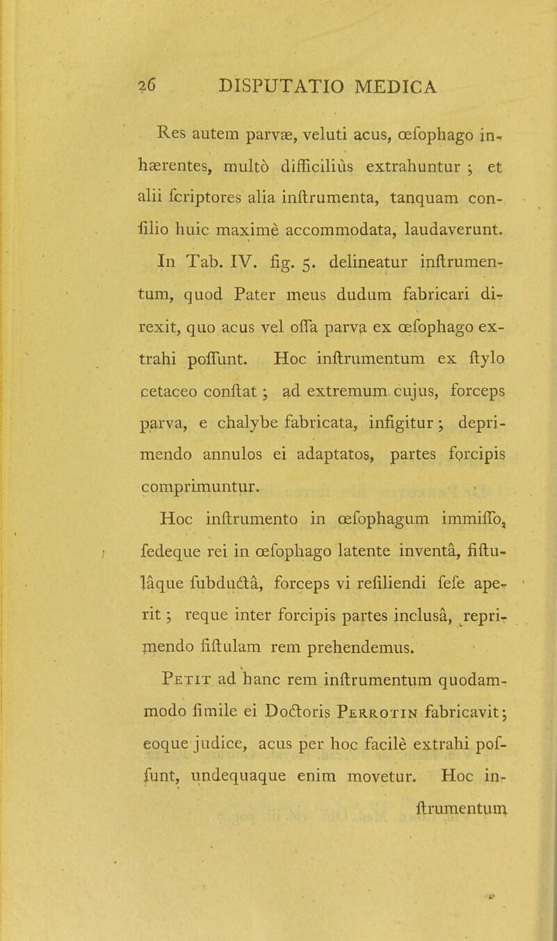 Res autem parvae, veluti acus, cefophago in- haerentes, multd difficilius extrahuntur > et alii fcriptores alia inftrumenta, tanquam con- filio huic maxime accommodata, laudaverunt. In Tab. IV. flg. 5. delineatur inftrumen- tum, quod Pater meus dudum fabricari di- rexit, quo acus vel ofia parva ex cefophago ex- trahi polTunt. Hoc inftrumentum ex ftylo cetaceo conftat; ad extremum cujus, forceps parva, e chalybe fabricata, infigitur; depri- mendo annulos ei adaptatos, partes forcipis comprimuntur. Hoc inftrumento in cefophagum immifTo, fedeque rei in cefophago latente inventa, fiftu- laque fubducla, forceps vi refiliendi fefe ape- rit; reque inter forcipis partes inclusa, repri- mendo fiftulam rem prehendemus. Petit ad hanc rem inftrumentum quodam- modo fimile ei Doctoris Perrotin fabricavit; eoque judice, acus per hoc facile extrahi pof- funt, undequaque enim movetur. Hoc in- ftrumentuin.